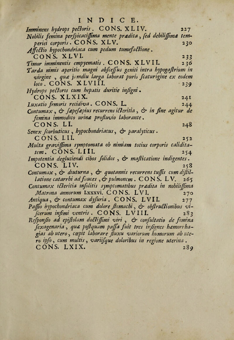 Jmminem hydrops peZoris . CONS. XLIV. 227 Nobilis /emina perfpicacifilma mente pradita, fed debilifilma tem¬ perici corporis. CONS. XLV. 230 jiffeEiio hypochondriaca cum pedum tumefazione. CONS. X L VI. 233 ‘Timor imminentis empyematis .CONS. XLVII. 236 Tarda nimis aperitio magni abfcejfus geniti intra hypogafirium in vimine , qua io.mdiu larva laborat puris fcaturiqine ex eodem loco. CONS. XLVIII. 239 Hydrops peZoris cum hepatis duritie infigni • CONS. XLXIX. 241 Luxatio femoris recidiva. CONS. L. 244 Contumax , & fapefapius recurrens iZeritia 3 ò* in fine agitur de /emina immodico urina profluvio laborante. CONS. LI. 248 Senex fcorbuticus , hypochondriacus, & paralyticus . C O N S. L11. 252 Multa gravi filma symptomata ob nimiam totius corporis calidita- tem. C Ò N S. L111. 254 Impotenti a deglutiendi cibos folidos 5 & mafiicatione indigentes. CONS. LIV. 258 Contumax , Ò1 diuturna , & quotannis recurrens tufjls cum diflil- latione catarrhi adfauces , &pulmoncm . C O N S. L V. 265 Contumax 1 Zeri ti a tnfolitis symptomatibus pradita in nobilijfima Matrona annorum Lxxxvi. CONS. LVI. 270 Antiqua, & contumax dyfuria . CONS. LVII. 277 Vafflo hypochondriaca cum dolore ficmachi, & obfiruZionibus vi- fcerum infimi v entris .CONS. LVII I. 283 Refponfio ad epifiolam do Zi filmi viri , & confultatio de /emina fexagenaria, qua pofiquam pajfa fuit tres infigncs hamorrha- gias ab utero 5 ccepit laborare jìuxu variorum humorum ab ute¬ ro ipfo, cum multis 5 variifque doloribus in regione uterina . CÓNS. LXIX. 289