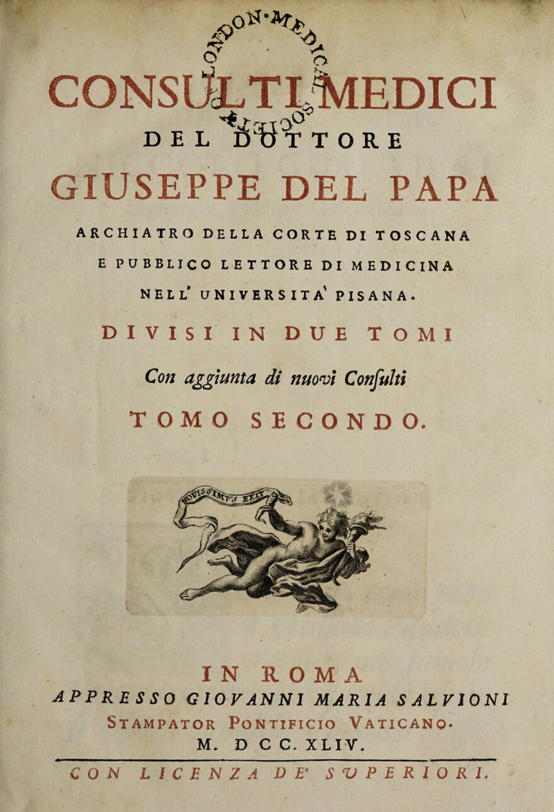 CONSdL'TREDICI DEL ló ' tì T TORE GIUSEPPE DEL PAPA ARCHIATRO DELLA CORTE DI TOSCANA E PUBBLICO LETTORE DI MEDICINA nell’ università' PISANA. DIVISI IN DUE TOMI Con aggiunta di nuovi Consulti TOMO SECONDO. t IN ROMA APPRESSO GIOVANNI MARIA SALVIONI Stampator Pontificio Vaticano* M. D C C. XLIV. con irTVTirz~rirÉr~s~^yTT^iirrT7