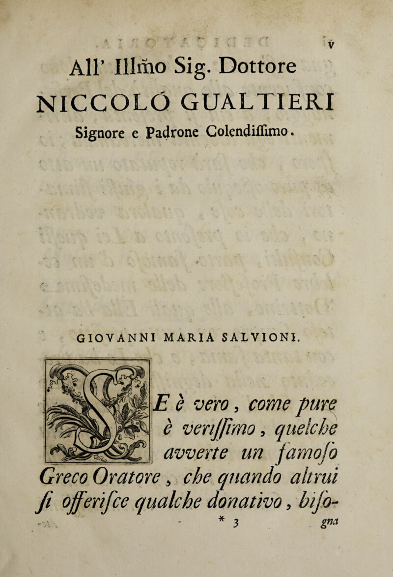 All’ Illmo Sig. Dottore NICCOLO GUALTIERI Signore e Padrone Colendiflìmo « GIOVANNI MARIA SALVIONI. E è vero, come pure è venjfimo, quelche avverte un famofo Greco Oratore, che quando altrui fi offerifce qualche donativo, bifo- -■a . * 3 gm