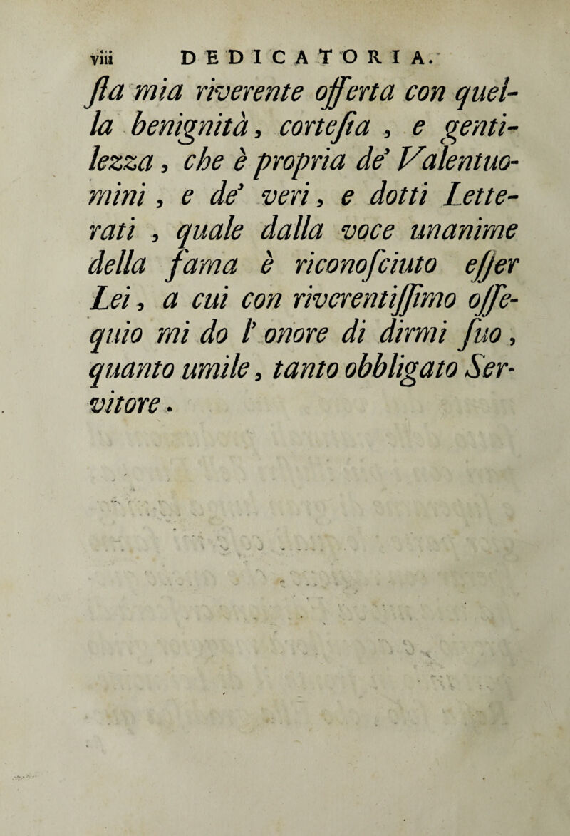fta mia riverente offerta con quel¬ la benignità, cortejia , ? genti¬ lezza , che è propria de' Vialentuo- mini, e de3 veri, ? dotti Lette¬ rati , dalla voce unanime della fama è riconofciuto e/jer Lei, a cui con rivcrentijjìmo offe- quio mi do t onore di dirmi fuo, quanto umile, tanto obbligato Ser¬ vitore .
