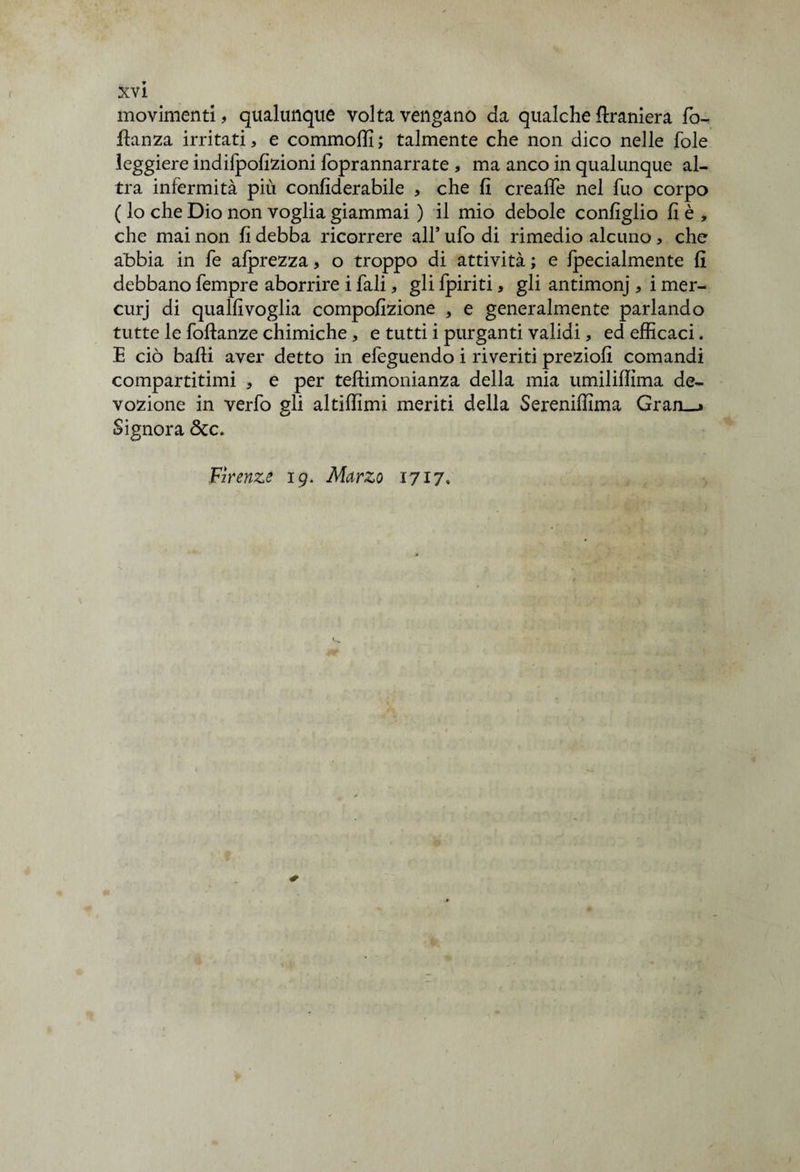 movimenti, qualunque volta vengano da qualche {tramerà fo- fianza irritati, e commoffi ; talmente che non dico nelle fole leggiere indifpofizioni foprannarrate , ma anco in qualunque al¬ tra infermità più confiderabile , che fi crealfe nel fuo corpo ( lo che Dio non voglia giammai ) il mio debole configlio fi è , che mai non fi debba ricorrere all’ ufo di rimedio alcuno, che abbia in fe afprezza, o troppo di attività ; e fpecialmente fi debbano fempre aborrire i fali, gli fpiriti, gli antimonj , i mer- curj di qualfivoglia compofizione , e generalmente parlando tutte le foftanze chimiche, e tutti i purganti validi, ed efficaci. E ciò baffi aver detto in efeguendo i riveriti preziofi comandi compartitimi * e per teftimonianza della mia umiliflìma de¬ vozione in verfo gli altiffimi meriti della Sereniffima Gran__> Signora &c. Firenze 19. Marzo 1717,