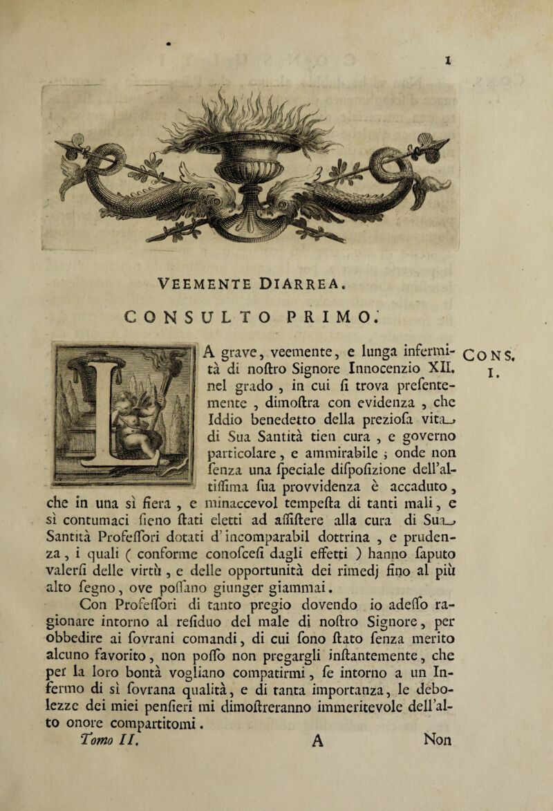 VEEMENTE DIARREA. CONSULTO PRIMO. A grave, veemente, e lunga infermi- tà di noftro Signore Innocenzio XII. j t nel grado , in cui fi trova prefente- mente , dimoftra con evidenza , che Iddio benedetto della preziofa vita_» di Sua Santità tien cura , e governo particolare, e ammirabile ; onde non fenza una fpeciale difpofizione dell’al- tiflima fua provvidenza è accaduto, che in una sì fiera , e minaccevol tempefta di tanti mali, e sì contumaci fieno fiati eletti ad affiftere alla cura di Sua_> Santità Profefiori dotati d’incomparabil dottrina , e pruden¬ za , i quali ( conforme conofcefi dagli effetti ) hanno faputo valerli delle virtù , e delle opportunità dei rimedj fino al piu alto fegno, ove pollano giunger giammai. Con Profeffori di tanto pregio dovendo io adeffo ra¬ gionare intorno al refiduo del male di noftro Signore, per obbedire ai fovrani comandi, di cui fono fiato fenza merito alcuno favorito, non poftò non pregargli inftantemente, che per la loro bontà vogliano compatirmi, fe intorno a un In¬ fermo di sì fovrana qualità, e di tanta importanza, le debo¬ lezze dei miei penfieri mi dimoftreranno immeritevole dell’al¬ to onore compartitomi. Tomo II. A Non