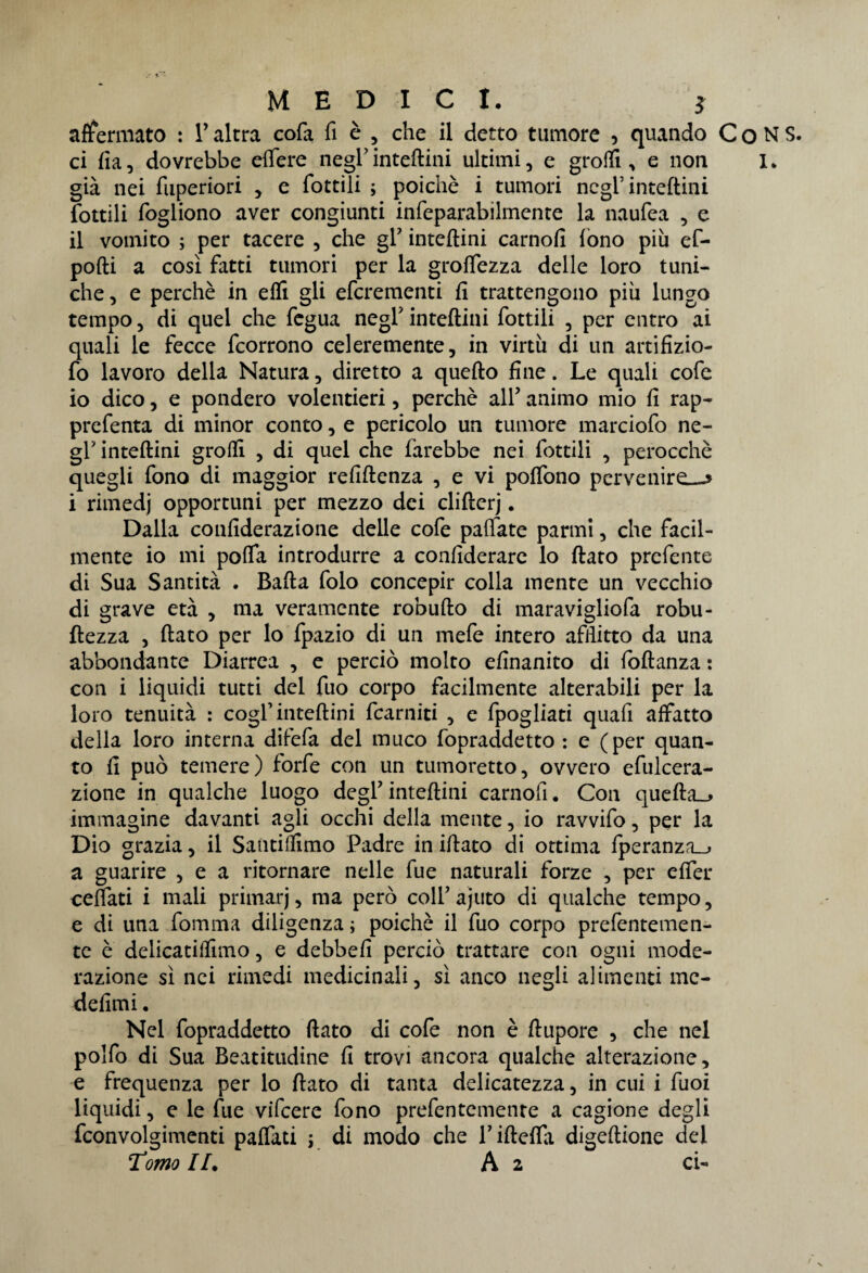 affermato : Y altra cofa fi è , che il detto tumore , quando C o N S. ci fia, dovrebbe efìfere negl'infertilii ultimi, e groffi , e non I. già nei fuperiori , e Cottili ; poiché i tumori negl’inteftini Cottili fogliono aver congiunti infeparabilmente la naufea , e il vomito ; per tacere , che gY inteftini carnofi fono piu ef- pofti a così fatti tumori per la groffezza delle loro tuni¬ che, e perchè in efli gli efcrementi fi trattengono più lungo tempo, di quel che fegua negl inteftini fiottili , per entro ai quali le fecce ficorrono celeremente, in virtù di un artifizio- fio lavoro della Natura, diretto a quefto fine. Le quali cole io dico, e pondero volentieri, perchè all7 animo mio fi rap- prefenta di minor conto, e pericolo un tumore marciofò ne¬ gl’inteftini groffi , di quel che farebbe nei fiottili , perocché quegli fono di maggior refiftenza , e vi poflbno pervenire—» i rimedj opportuni per mezzo dei clifterj. Dalla confiderazione delle cofie pallate parmi, che facil¬ mente io mi pofla introdurre a confederare lo flato prcfiente di Sua Santità . Bafta fiolo concepir colla mente un vecchio di grave età , ma veramente robufto di maravigliofia robu- ftezza , flato per lo fipazio di un mefie intero afflitto da una abbondante Diarrea , e perciò molto efinanito di foftanza : con i liquidi tutti del fuo corpo facilmente alterabili per la loro tenuità : cogl’inteftini ficarniti , e fpogliati quali affatto della loro interna difefa del muco fopraddetto : e (per quan¬ to fi può temere) forfè con un tumoretto, ovvero efulcera- zione in qualche luogo degl7 inteftini carnofi. Con quefta__» immagine davanti agli occhi della mente, io ravvifo, per la Dio grazia, il Santiffimo Padre in iftato di ottima fperanza_» a guarire , e a ritornare nelle fue naturali forze , per effer celiati i mali primarj, ma però coll7 ajuto di qualche tempo, e di una fomma diligenza ; poiché il fuo corpo prefentemen- te è delicatilfimo, e debbefi perciò trattare con ogni mode¬ razione sì nei rimedi medicinali, sì anco negli alimenti mc- defimi. Nel fopraddetto flato di cofe non è ftupore , che nel polfo di Sua Beatitudine fi trovi ancora qualche alterazione, e frequenza per lo flato di tanta delicatezza, in cui i fuoi liquidi, e le fue vifeere fono prefentemente a cagione degli fconvolgimenti paffati j di modo che rifteffa digeftione del Tomo //. A 2 ci-