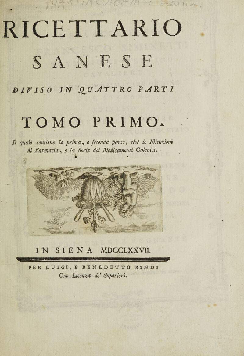 S A N E S E DIVISO IN QUATTRO PARTI TOMO PRIMO. Il quale contiene la prima, e feconda parte, cioè le Ijìituzioni di Farmacia, e la Serie dei Medicamenti Galenici. IN SIENA MDCCLXXVII. PER LUIGI, E BENEDETTO BINO! Con. Licenza de' Superiori.