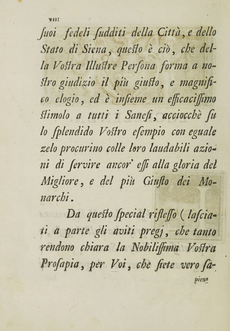 VHI Jaoi fedeli fudditi della Città, e dello Stato di Siena, quedo è ciò, che del- la Voflra 11 ladre Perfori a forma a no¬ stro giudizio il piu giudo, e magnifi¬ co elogio, ed è infieme un ejficacifiìmo dimoio a tutti i Sanefi, acciocché fu lo fplendido Vodro efempio con eguale zelo procurino colle loro laudabili azio¬ ni di fervine ancor ejfi alla gloria del Migliore, e del più Gìufio dei Mo¬ narchi . * * ’’ - b ■ Da quedo fpecial riflejfo ( lafcia- ti a parte gli aviti pregj, che tanto rendono chiara la Nobilijfnna Vodra Profa pi a, per Voi, che fiete vero fa- fieri*