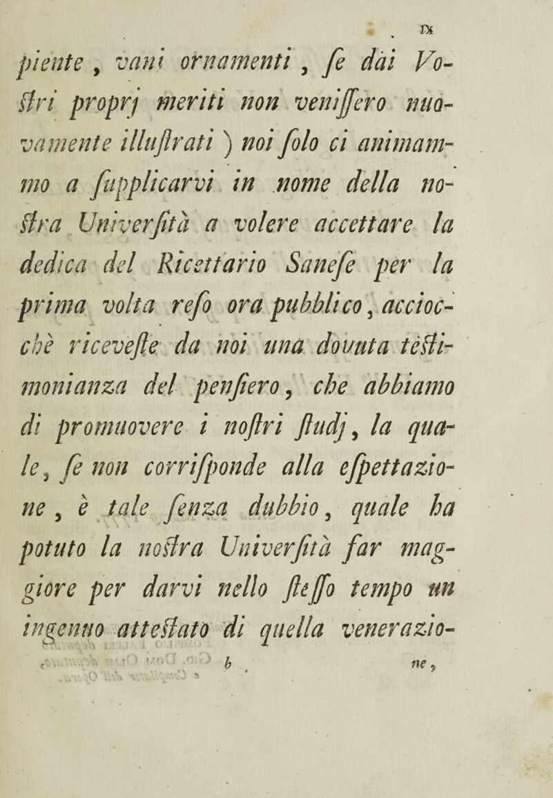 piente , vani ornamenti, fe dai Vo¬ tivi proprf meriti non veni fiero nuo¬ vamente illuftrati ) noi folo ci animam¬ mo a /applicarvi in nome della no- tira Univerfità a volere accettare la dedica del Ricettario Sanefe per la prima volta refi ora pubblico, accioc¬ ché riceve/e da noi una dovuta tètii- monianza del /enfierò, che abbiamo di promuovere■ i noflri jìudj, la qua¬ le , fe non corrifponde alla efipettazio¬ ne , è tale fienza dubbio, quale ha potuto la no tir a Univerfità far mag¬ giore per darvi nello ftefio tempo un invenno attediato di quella veneralo- O. ^ > : i -■Vk ' ' .0 v. ■ > ne