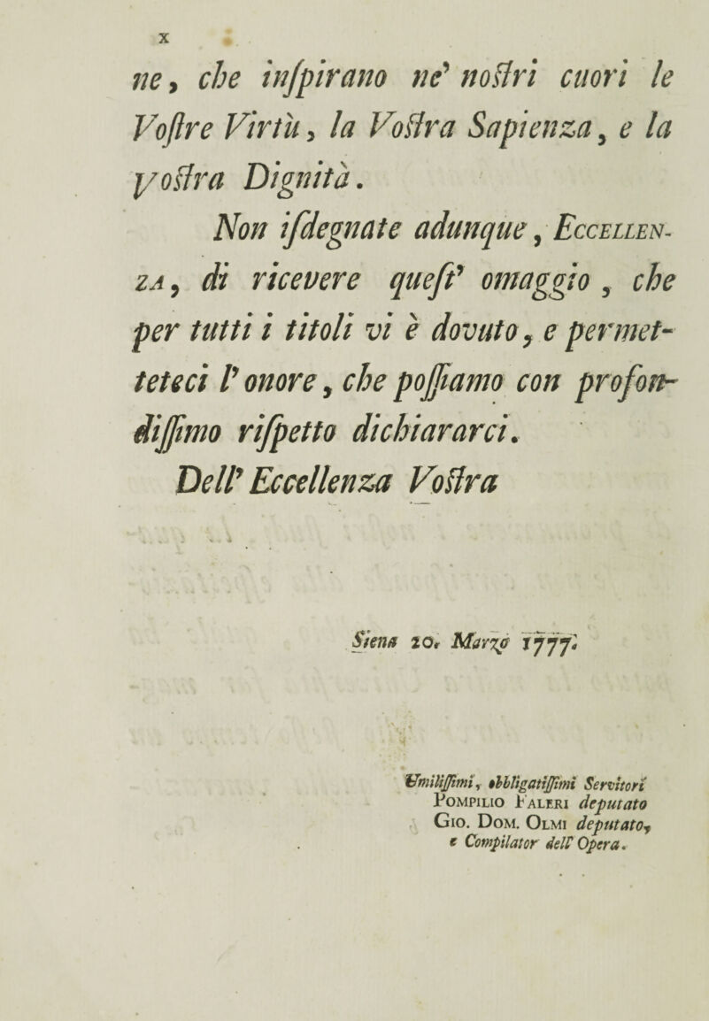 ne, che infpirano ne’ notivi cuori le Vojlre Virtù 5 la Votiva Sapienza, ^ la yotlra Dignità. Non ifdegnate adunque, Eccellen¬ za , di ricevere queft7 omaggio , che per tutti i titoli vi è dovuto, e permet¬ teteci P onore, che pojfiamo con prò fon¬ diamo rifpetto dichiararci. DelP Eccellenza Votiva ■- V. .. « ■ ■■ Siena 2or Mar%a *777* Umili fimi, olhligatìjjimi Servitori Pompilio Faleri deputato Gio. Dom. Olmi deputatoy t Compilator delP Opera.