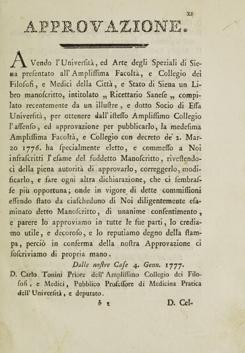 A Vendo l’Univerfità, ed Arte degli Speziali di Sie- *ia prefentato all’ Ampliffima Facoltà, e Collegio dei FiloSofi, e Medici della Città, e Stato di Siena un Li¬ bro manoscritto, intitolato „ Ricettario Sanefe „ compi¬ lato recentemente da un il I ufi re , e dotto Socio di Efla Univerfità, per ottenere dairifteffò Ampliffimo Collegio FaflenSo, ed approvazione per pubblicarlo, la medefima Ampliflìma Facoltà, e Collegio con decreto de 2. Mar¬ zo 1776. ha Specialmente eletto, e commefio a Noi inSraScritti fefame del Suddetto ManoScritto, rivedendo¬ ci della piena autorità di approvarlo, correggerlo, modi¬ ficarlo, e Sare ogni altra dichiarazione, che ci Sembrai Se più opportuna; onde in vigore di dette commiffioni efTendo fiato da ciaScheduno di Noi diligentemente eSa- minato detto ManoScritto, di unanime conSentimento 9 e parere lo approviamo in tutte le Sue parti, lo credia¬ mo utile, e decoroSo, e lo reputiamo degno della {lam¬ pa, perciò in conSerma della noftra Approvazione ci SoScriviamo di propria mano. Dalle nojìre Cafe 4. Genn. 1777. D. Carlo Tonini Priore deir Ampliamo Collegio dei Filo- foli, e Medici, Pubblico Profetfòrc di Medicina Pratica dell' Univerfità , e deputato. b t D. Gel-