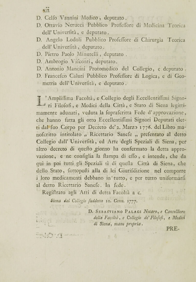 D. Celfo Vannini Medico , deputato. D. Ottavio Nerucci Pubblico ProfelTore di Medicina Teorica dell’Uni verfità, e deputato . D. Angelo Lodoli Pubblico Profeflore di Chirurgia Teorica dell’ Univerlità , deputato . D. Pietro Paolo Minutelli, deputato . D. Ambrogio Vifconti, deputato. D. Antonio Mancini Protomedico del Collegio, c deputato . D. Francefco Caluri Pubblico ProfelTore di Logica, e di Geo¬ metria dell’Univerlità, e deputato. * .2. L’Amplilhma Facoltà, e Collegio degli Eccellentillimi Signo¬ ri Filofofi, e Medici della Città, e Stato di Siena legitti¬ mamente adunati, veduta la fopraferitta Fede d’approvazione, che hanno fatta gli otto Eccellentillimi Signori Deputati elet¬ ti dal fuo Corpo per Decreto de’2. Marzo 1776. del Libro ma- noferitto intitolato „ Ricettario Sanefe „ prefentato al detto Collegio dall’ Univerlità, ed Arte degli Speziali di Siena, per altro decreto di quello .giorno ha confermato la detta appro¬ vazione, e ne coniglia la Hampa di elfo, e intende, che da qui in poi tutti gli Speziali sì di quella Città di Siena, che ' é dello Stato, fottopolìi alla di lei Giurifdizione nel comporre i loro medicamenti debbano in'tutto, c per tutto uniformarli al detto Ricettario Sanefe. In fede. Regidrato agli Atti di detta Facoltà a c. Siena dal Collegio [addetto io. Gemi. 1777. V • \ J , V D. Sebastiano Palagi Notavo, e Cancelliere : della Facoltà, e Collegio de'Filofofi, e Medici - [ di Siena, mano propria. PRE-