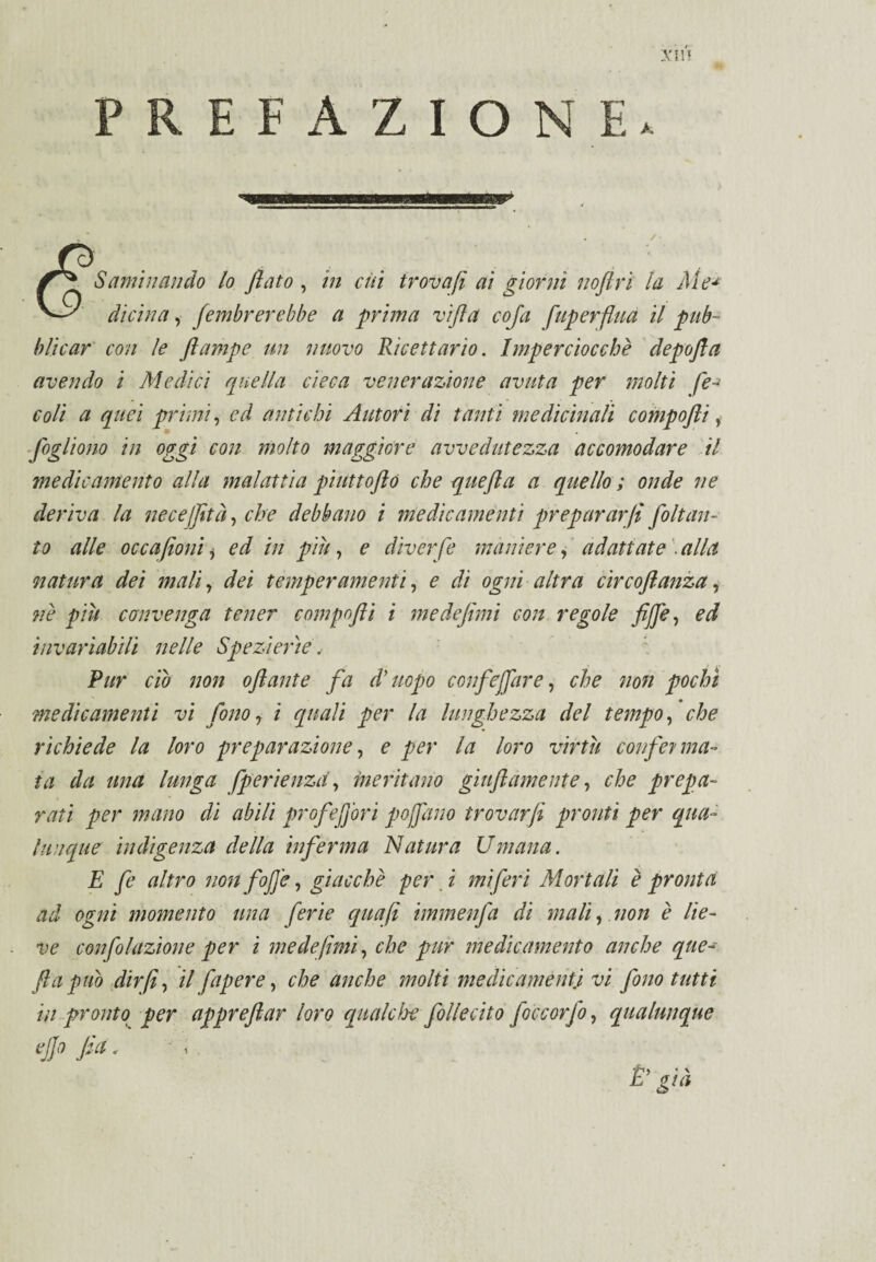 X5H PREFAZIONE S ambiando lo fiato , in cui trovafi ai giorni noftrì la Aie* duìna, fembrerebbe a prima vifia coja f ùperflua il pub¬ blicar con le fiampe un nuovo Ricettario. Imperciocché depofta avendo i Medici quella cieca venerazione avuta per molti fe-» coli a quei primi, ed antichi Autori di tanti medicinali compofli, fogliono in oggi con molto maggiore avvedutezza accomodare il medicamento alla malattìa piuttofio che quefia a quello ; onde ne deriva la necejfità, che debbano i medicamenti preparar fi fo [tan¬ to alle occafioni * ed in più, e diverfe maniere, adattate . alla natura dei mali, dei temperamenti, e dì ogni altra cìrcofianza, né più convenga tener compofii i me defimi con regole fife, ed invariabili nelle Spezi erìe. Pur ciò non ofiante fa d’uopo conficcare, che non pochi medicamenti vi fono , i quali per la lunghezza del tempo, che richiede la loro preparazione, e per la loro virtù conferma¬ ta da una lunga fperienzd, meritano gonfiamente, che prepa- rati per mano di abili prof efori pojfano trovarfi pronti per qua¬ lunque indigenza della inferma Natura Umana. E fe altro non fofi'e, giacché per. i miferi Mortali è pronta ad ogni momento una ferie qua fi immenfa di mali, non è lie¬ ve confolazione per i me de fimi, che pur medicamento anche que¬ fia pub dir fi, il fapere, che anche molti medicamenti vi fono tutti in pronto per apprefiar loro qualche folle cito foccorfo, qualunque ejjo fa. È’ già