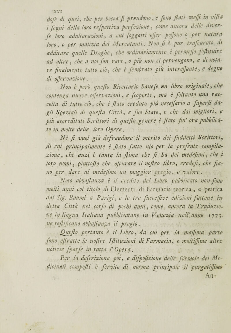 dofe dì quei, che per bocca fi prendono, e fono flati mejji in vi fi a i legni della loro refpettiva perfezione , come ancona delle didel¬ fe loro adulterazioni, a cui {oggetti ejjer pojjono o per natura loro, o per malizia dei Mercatanti. Non fi è pur tr afe arato di additare quelle Droghe, che or din ari aniente è permcjjo foftituire ad altre, che a noi fon rare, 0 piu non ci pervengono, dinota¬ re finalmente tutto ciò, che è fimbrato piu inter effante, e r// ojjervazione. Non è pero quefto Ricettario Sanefe un libro originale, contenga nuove offerv azioni, £ /'coperte, è flit unto una rac¬ colta di tutto ciò, è flato creduto più ne ce furio a faperfi da¬ gli Speziali dì quefta Città, e Jito Stato, f che dai migliori, e /'/// accreditati Scrittori di quefto genere è flato fin’ (?r<7 pubblica¬ to in molte delle loro Opere, Nè fi vuol già defraudare' il merito dei {addetti Scrittori7 di cui principalmente è flato fatto ufo per la preferite compila¬ zione , che anzi è tanta la fiima che fi ha dei medefimi y che i loro nomi, piuttofto che 0feltrare il nofiro libro, credefi, che fra¬ no per dare al mede fimo un maggior pregio, f valore. Noto abbaflanza è il credito del Libro pubblicato non fono molti anni col titolo di Elementi di Farmacia teorica , e pratica dal Sig. Battine a Parigi, e le tre fuccefive edizioni fattene in detta Città nel corfl di pochi anni, come ancora la Traduzio¬ ne in lingua Italiana pubblicatane in Venezia nell anno 1773. ne teftificano abbaflanza il pregio. Quefto pertanto è il Libro, da cui per la mufima parte fono eftratte le nofire 1flit azioni di Farmacia, e moltijfime altre notizie {purfi in tutta /’ Opera. Per la de finzione poi, e difpofizione delle forinole dei Me¬ dicinali compofii v fervilo di norma principale il pnrgatijjhm A u-.