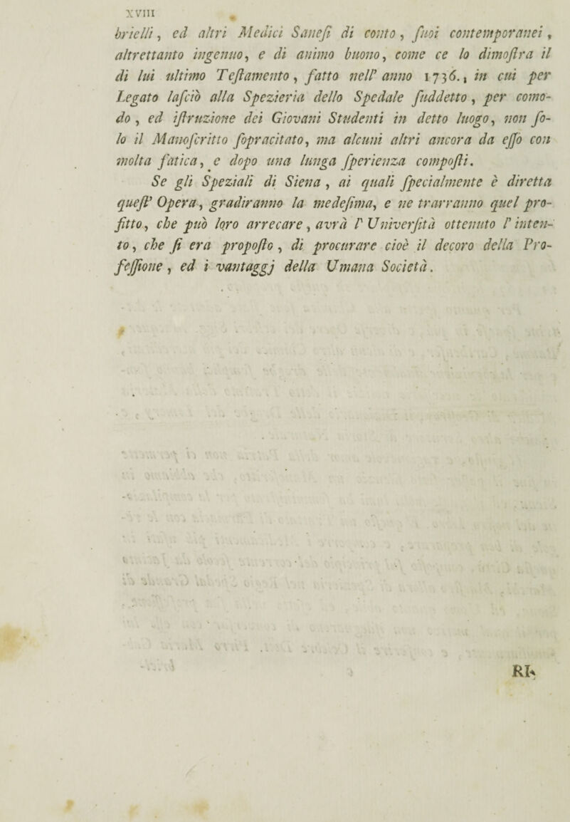 brielli, ed altri Medici Sane fi di conto, firn contemporanei, altrettanto ingenuo, ? r/i animo buono, rw;/? r? /<? dimoftra il di luì ultimo Tèftamento, fatto nell9 anno 1736., /;/ r/// per Legato Inficio alla Spezieria dello Spedale J,addetto, per como¬ do , finizione dei Giovani Studenti in detto luogo, 7/0// fi¬ lo il Manofiritto fopracitato, ma alcuni altri ancora da ejjo con molta fatica, £ //?/# /«7/gvi fperienza compofti. ÓV £/i Speziali di Siena , /?/ £//#// fpecialmente è diretta quejV Opera, gradiranno la medefima, 0 7/0 trarranno quel pro¬ fitto , che pub loro arrecare, avrà /' J7niverfetà ottenuto /’ inten¬ to , che fi era qropofio , procurare cioè il decoro della Pro- fcjfione , i vantaggi della U man a Società. ; v.