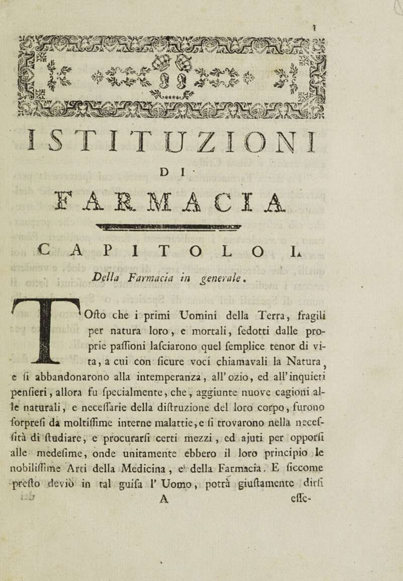 D I ARMA CIA CAPITOLO I. Della Farmacìa in generale* * Orto che i primi Uomini della Terra, fragili per natura loro, e mortali, fedotti dalle pro¬ prie paffioni lafciarono quel femplice tenor di vi- ta, a cui Con licure voci chiamavali la Natura c fi abbandonarono alla intemperanza, all’ozio, ed all’inquieti pcnlìeri, allora fu fpecialmente, che, aggiunte nuove cagioni al¬ le naturali, e necellarie della diftruzione del loro corpo, furono forprefi da moltiffime interne malattie,e lì trovarono nella necef- lìtà di ftudiare, e procurarli certi mezzi, ed ajuti per opporli alle medelìme, onde unitamente ebbero il loro principio le nobililiime Arti della Medicina , ev della Farmacia. E liccome . ’ —r' predo deviò in tal guifa 1’ Uomo, potrà giuftamente dirli ■A A effe-