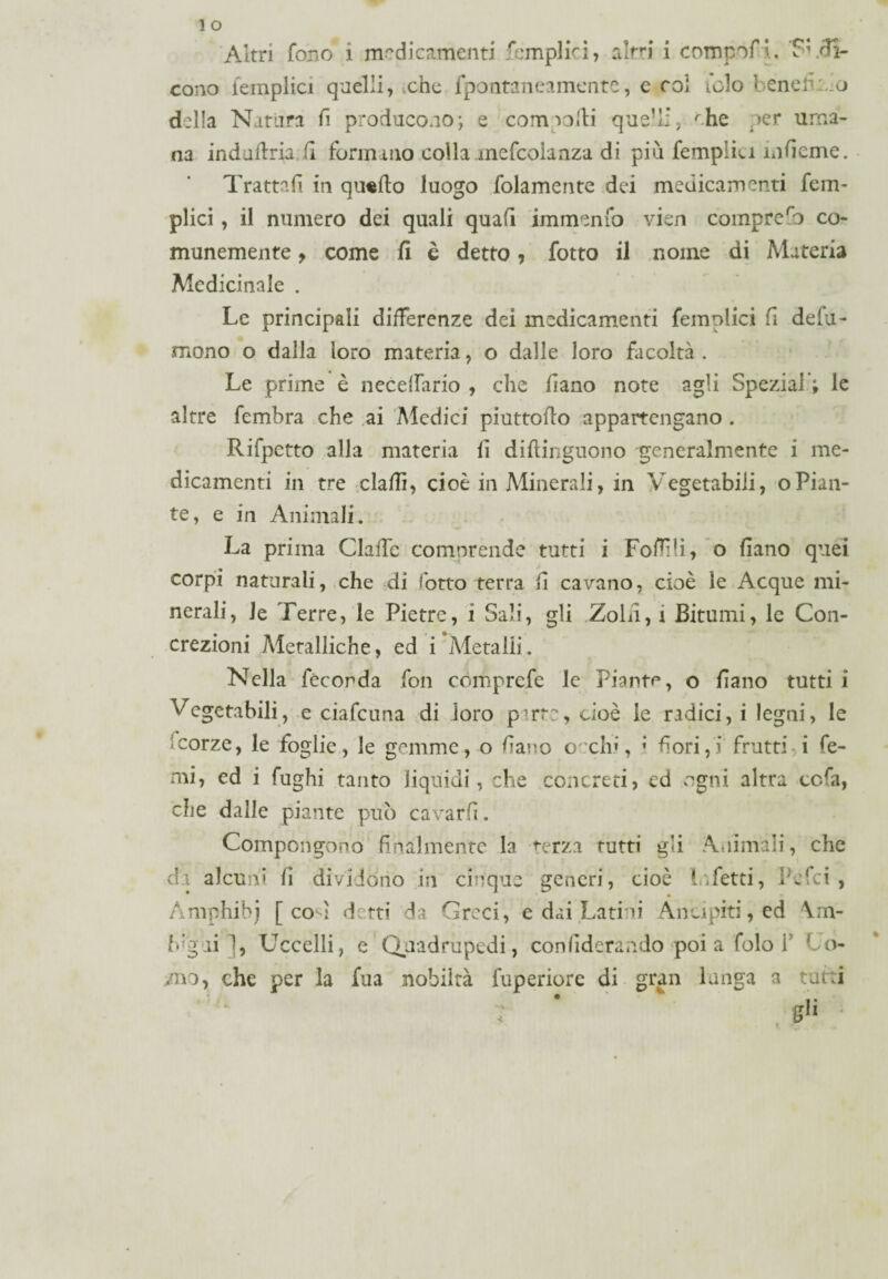 cono {empiici quelli, che fpontaneamente, e col iclo benefico della Natura fi producono; e corri volti que’li, che per uma¬ na indaftria fi formano colla mefcoianza di più fempliu mfieme. Trattali in qu«fto luogo folamente dei medicamenti fem- plici, il numero dei quali quali immenfo vien comprero co¬ munemente 9 come fi è detto, fotto il noine di Materia Medicinale . Le principali differenze dei medicamenti femplici fi defu¬ ngono o dalla loro materia, o dalle loro facoltà . Le prime è necelfario , che fiano note agli Speziai’; le altre fembra che ai Medici piuttoffo appartengano . Rifpctto alla materia li diftinguono generalmente i me¬ dicamenti in tre dadi, cioè in Minerali, in Vegetabili, oPian¬ te, e in Animali. La prima ClaiTe comnrende tutti i Follili, o fiano quei <# z corpi naturali, che di lotto terra fi cavano, cioè le Acque mi¬ nerali, le Terre, le Pietre, i Sali, gli Zolfi, i Bitumi, le Con¬ crezioni Metalliche, ed i Metalli. Nella feconda fon comprcfe le Piante, o fiano tutti i Vegetabili, e ciafcuna di loro p*rre, cioè le radici, i legni, le <corze, le foglie, le gemme, o fiano cechi, ; fiori,) frutti i le¬ nii, ed i fughi tanto liquidi, che concreti, ed ogni altra cc.fa, che dalle piante può cavar fi. Compongono finalmente la terza tutti gli Animali, che di alcuni fi dividono in cinque generi, cioè Infetti, Pcfci , Amphibj [co l detti da Greci, e dai Latini Ancipiti, ed \m- Lg ai 1, Uccelli, e Quadrupedi, confideranno poi a folo f Co- /no, che per la fua nobiltà fuperiore di gran lunga a tutti