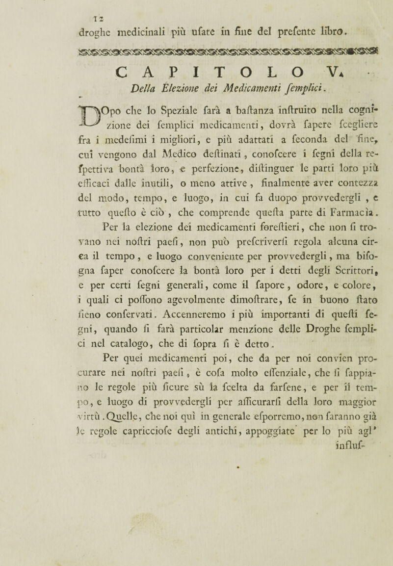 CAPITOLO V. Della Elezione dei Medicamenti /empiici. m— T^Opo che lo Speziale farà a baldanza inflruito nella cogni- zio ne dei femplici medicamenti, dovrà fapere fcegliere fra i medefimi i migliori, e più adattati a feconda del 'fine, cui vengono dal Medico desinati , conofcere i fegni della re- fpcttiva bontà loro, € perfezione, diftinguer le parti loro più efficaci dalle inutili, o meno attive , finalmente aver contezza del modo, tempo, e luogo, in cui fa duopo provvedergli , e tutto quello è ciò , che comprende quella parte di Farmacìa. Per la elezione dei medicamenti forellieri, che non li tro¬ vano nei nollri paelì, non può prefcriverli regola alcuna cir¬ ca il tempo , e luogo conveniente per provvedergli, ma bifo- gna faper conofcere la bontà loro per i detti degli Scrittori» e per certi fegni generali, come il fapore , odore, e colore, i quali ci polFono agevolmente dimollrare, fe in buono flato fieno confervati. Accenneremo i più importanti di quelli fe¬ gni, quando li farà particolar menzione delle Droghe fempli¬ ci nel catalogo, che di fopra fi è detto. Per quei medicamenti poi, che da per noi convien pro¬ curare nei nollri paelì ., è cofa molto effienziale, che fi fappia- no le regole più ficure sù la feelta da farfene, e per il tem¬ po, e luogo di provvedergli per afficurarll della loro maggior virtù .Quelle, che noi qui in generale efporremo, non faranno già le regole capricciofe degli antichi, appoggiate per lo più agl* influf»
