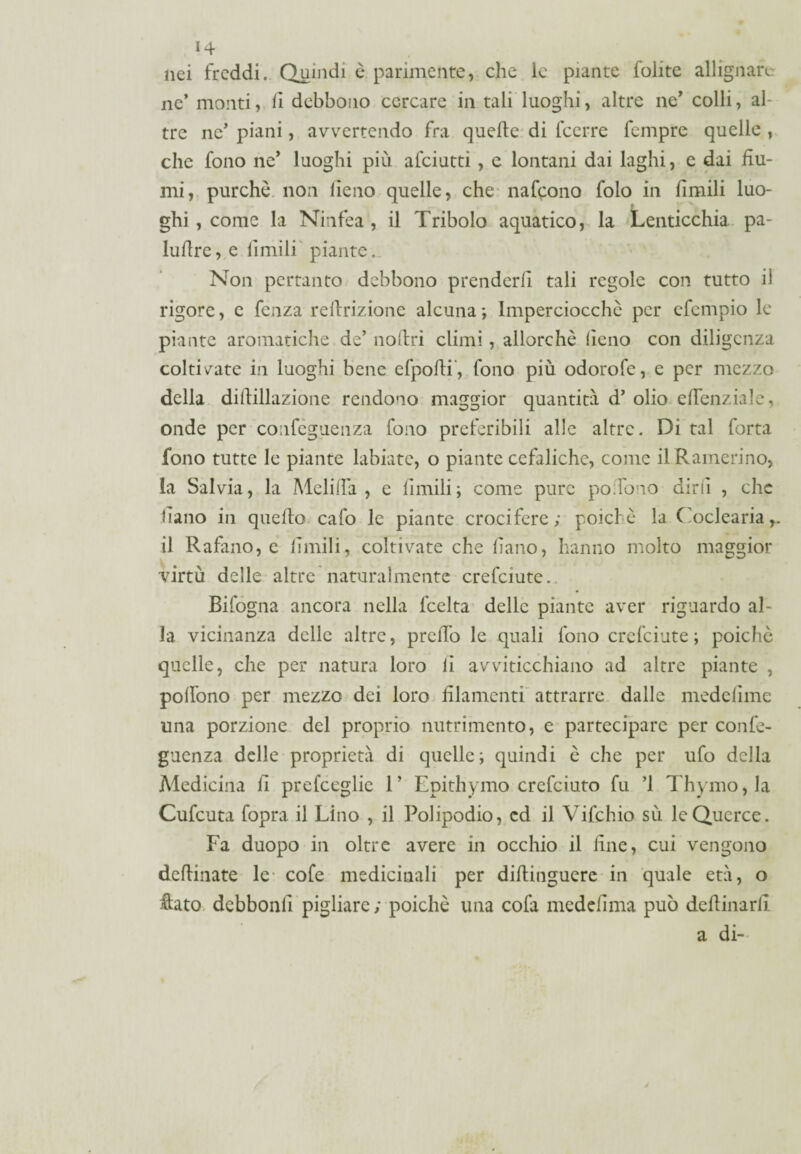 nei freddi. Quindi è parimente, che le piante foiite allignare ne’ monti, fi debbono cercare in tali luoghi, altre ne’ colli, al¬ tre ne’ piani, avvertendo fra quelle di lcerre fempre quelle , che fono ne’ luoghi più afeiutti , e lontani dai laghi, e dai fiu¬ mi, purché non fieno quelle, che nafeono folo in limili luo- ghi, come la Ninfea , il Tribolo aquatico, la Lenticchia pa- lulìre, e filmili piante. Non pertanto debbono prenderli tali regole con tutto il rigore, e fenza rellrizione alcuna; Imperciocché per efempio le piante aromatiche de’ nollri climi, allorché fieno con diligenza coltivate in luoghi bene efpofli, fono più odorofe, e per mezzo della dillillazione rendono maggior quantità d’ olio eflenziale, onde per confèguenza fono preferibili alle altre. Di tal forta fono tutte le piante labiate, o piante cefaliche, come il Ramerino, la Salvia, la Meli (là , e limili; come pure poTono diri! , clic fiano in quello cafo le piante crocifere; poiché la Coclearia,, il Rafano, e limili, coltivate che fiano, hanno molto maggior virtù delle altre naturalmente crefciute.. Bifogna ancora nella lcelta delle piante aver riguardo al¬ la vicinanza delle altre, prelTo le quali fono crefciute; poiché quelle, che per natura loro fi avviticchiano ad altre piante , pollono per mezzo dei loro filamenti attrarre dalle medelime una porzione del proprio nutrimento, c partecipare per confe- guenza delle proprietà di quelle; quindi é che per ufo della Medicina fi prefceglic 1’ Epithymo crefciuto fu ’l Thymo,la Cufcuta fopra il Lino , il Polipodio, ed il Vifchio sù le Querce. Fa duopo in oltre avere in occhio il fine, cui vengono definiate le- cole medicinali per difiinguere in quale età, o flato debbonll pigliare; poiché una cofa medefima può defiinarfi a di-