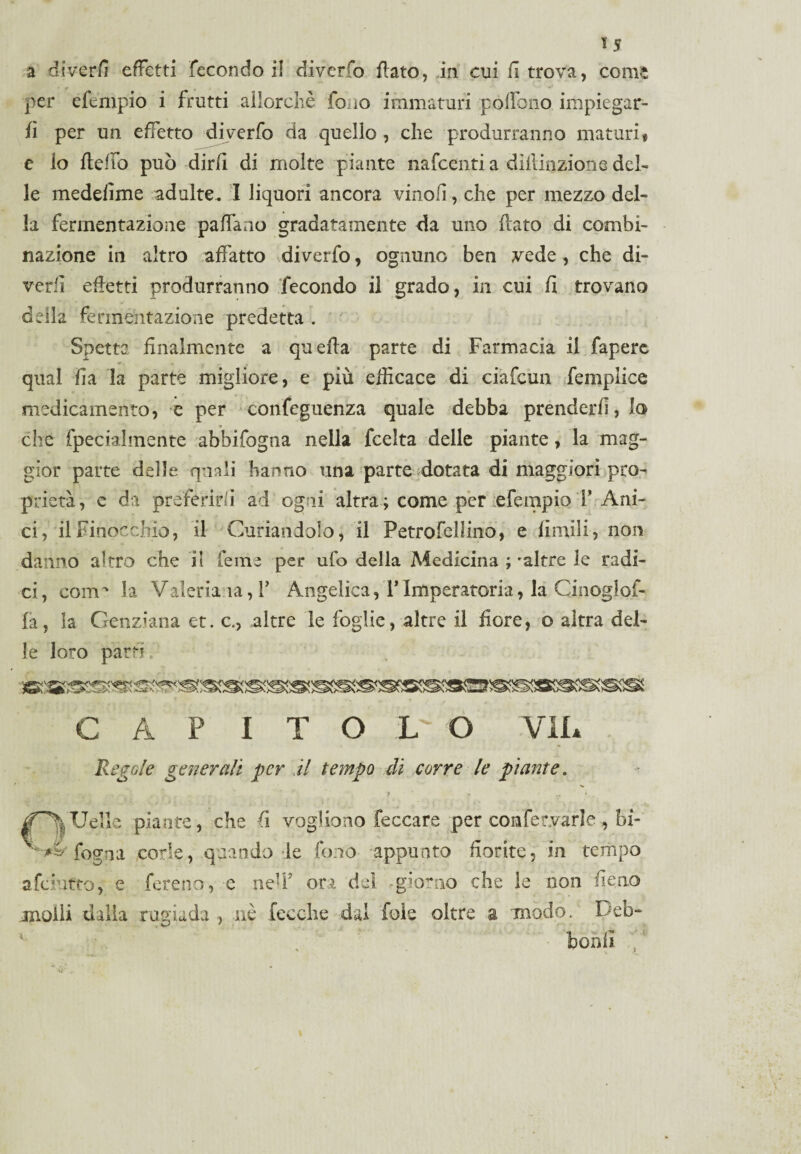 a divedi effetti fecondo il diverto flato, in cui fi trova, come per efempio i frutti allorché iono immaturi pòffono impiegar¬ li per un effetto diverfo da quello , che produrranno maturi « e lo Udito può dirli di molte piante nafcenti a dilliozione del¬ le meddìme adulte. I liquori ancora vinoli, che per mezzo del¬ la fermentazione paffaao gradatamente da uno flato di combi¬ nazione in altro affatto diverfo, ognuno ben vede, che di¬ vedi effetti produrranno fecondo il grado, in cui fi trovano della fermentazione predetta . Spetta finalmente a quella parte di Farmacia il fapere qual ha la parte migliore, e più efficace di ciafcun fempiice medicamento, e per confeguenza quale debba prenderli, lo che fpecialmente abbifogna nella fcelta delle piante, la mag¬ gior parte delle quali hanno una parte dotata di maggiori pro¬ prietà, e da preferirli ad ogni altra ; come per efempio F Ani¬ ci, il Finocchio, il Curandolo, il Petrofellino, e limili, non danno altro che it Cerne per ufo della Medicina ; -altre le radi¬ ci, coìtp la Valeriana, F Angelica, VImperatoria, la Cinoglof- fa, la Genziana et. c., altre le foglie, altre il fiore, o altra del¬ le loro parti» CAP ITOLO VII* Regole generali per il tempo di corre le piante. i •• v * |f\UeIle piante, che fi vogliono feccare per confemrle, bi- ^ ^ fogna code, quando le fono appunto fiorite, in tempo afciufto, e fere no, e neU* ori del giorno che le non fieno molli dalla rugiada , nè fecche dal fole oltre a modo. Deb- borni ’