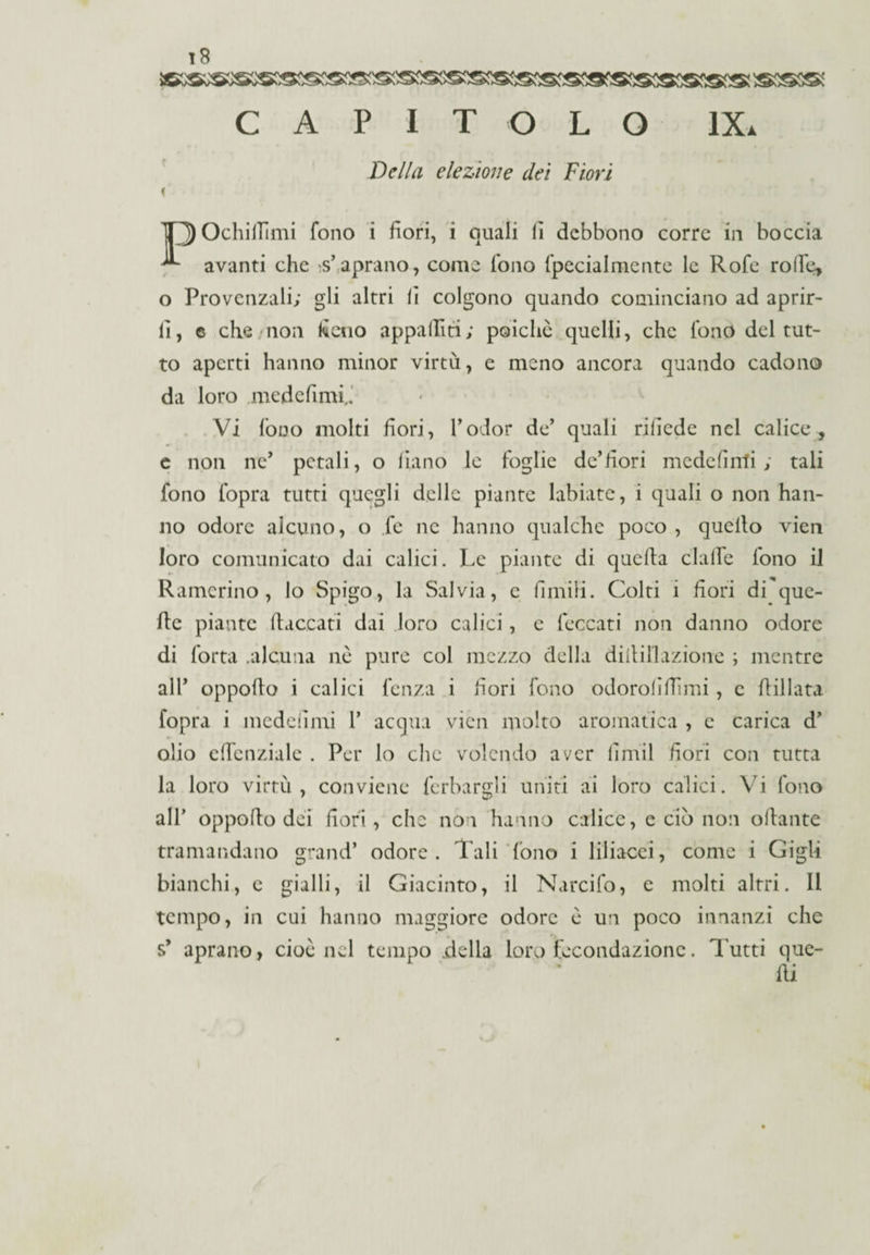 SKSS® A P I T O L O IX. Della elezione dei Fiori T3 OchiiTimi fono i fiori, i quali lì debbono corre in boccia avanti che s’aprano, come Tono fpecia Intente le Rofe rode, o Provenzali; gli altri lì colgono quando cominciano ad aprir¬ li, © che non fieno appalliti; poiché quelli, che fono del tut¬ to aperti hanno minor virtù, e meno ancora quando cadono da loro ,medefimi,f Vi fono molti fiori, l’odor de’ quali rilìede nel calice, e non ne’ petali, o fiano le foglie de’fiori mede fìnti ; tali fono fopra tutti quegli delle piante labiate, i quali o non han¬ no odore alcuno, o fe ne hanno qualche poco , quello vien loro comunicato dai calici. Le piante di quella dalle fono il Ramcrino , lo Spigo, la Salvia, e limili. Colti i fiori di que¬ lle piante fiaccati dai loro calici, e leccati non danno odore di fotta .alcuna nè pure col mezzo della dittili azione ; mentre all’ oppoflo i calici lenza i fiori fono odorolifìimi, e Pillata fopra i mcdeiìmi 1’ acqua vien molto aromatica , e carica d’ olio cffcnziale . Per lo che volendo aver lìmil fiori con tutta la loro virtù, conviene ferbargli uniti ai loro calici. Vi fono al 1’ oppoflo dei fiori, che non hanno calice, e ciò non oflante tramandano grand’ odore. Tali fono i liliacci, come i Gigli bianchi, e gialli, il Giacinto, il Narcifo, e molti altri. 11 tempo, in cui hanno maggiore odore è un poco innanzi che s* aprano, cioè nel tempo .della loro fecondazione. Tutti que¬ lli
