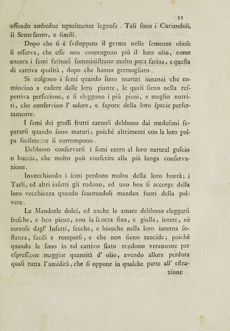 eflendo ambedue ugualmente legnofe . Tali fono i Curiandoli, il Seme tanto, e limili. Dopo che fi è fviluppato il germe nelle Temenze oliofe fi offerta, che effe non contengono più il loro olio, come ancora i femi tarinoli fomminifirano molto poca farina, e quella di cattiva qualità , dopo che hanno germogliato . Si colgono i femi quando fono maturi innanzi che co¬ mincino a cadere dalle loro piante , le quali fieno nella ref- pettiva perfezione, e fi eleggono i più pieni, e meglio nutri¬ ti , che confermino Y odore, e fapore delia loro fpecie perfet¬ tamente . I femi dei groffi frutti carnofi debbono dai medefimi fe- pararfi quando fono maturi ; poiché altrimenti con la loro pol¬ pa facilmente fi corrompono. Debbono confervarfi i femi entro al loro naturai gufeio o buccia, che molto può conferire alla più lunga conferva- zione. Invecchiando i femi perdono molto della loro bontà; i Tarli, ed altri infetti gli rodono, ed uno ben fi accorge della loro vecchiezza quando fcuotendoli mandan fuori della pol¬ vere . Le Mandorle dolci, ed anche le amare debbono eleggerli frefche, e ben piene, con la fcorza fina, e gialla, intere, nè corrofe dagl* Infetti, fecche, e bianche nella loro interna fo- fianza, facili a romperli , e che non fieno rancide ; poiché quando le fono in tal cattivo fiato rendono veramente per efprelLone maggior quantità d’ olio, avendo allora perduta quafi tutta Tumidità, che fi oppone in qualche parte all’ effra¬ zione