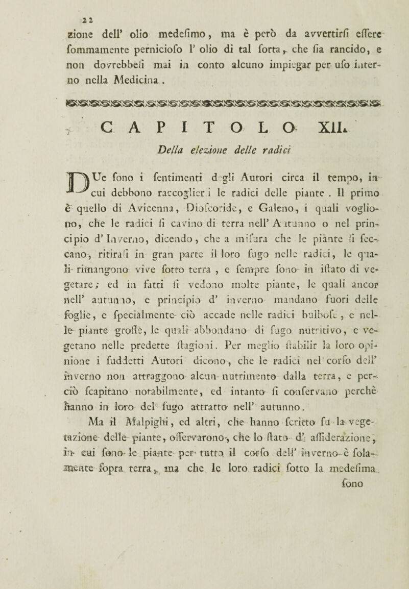 zionc dell* olio medefimo, ma è però da avvertirli edere fommamente perniciofo Y olio di tal Torta t che ha rancido, e non dovrebbe li mai in conto alcuno impiegar per ufo inter¬ no nella Medicina . ■i CAPITOLO XiL Della elezione delle radici TT^Uc fono i fentimenti d gli Autori circa il tempo, in debbono raccoglier ì le radici delle piante . Il primo e quello di Avicenna, Diofcoride, e Galeno, i quali voglio¬ no, che le radici lì cavino di terra nell* Altarino o nel prin¬ cipio d' Inverno, dicendo, chea mifura che le piante li Tec^ cano, ritira i in gran parte il loro fugo nelle radiai, le qua¬ li rimangono vive Totto terra , e Tempre fono in illato di ve¬ getare; ed in fatti li vedono molte piante, le quali ancor nell’ autunno-, e principio d’ inverno mandano fuori delle foglie, e fpecialmente ciò accade nelle radici bulbo h. , e nel¬ le piante grolle, le quali abbondano di fugo nutritivo, e ve¬ getano nelle predette llagioni. Per meglio tUbilir la loro opi¬ nione i fudietti Autori dicono, che le radici nel cono dell’ inverno non attraggono alcun* nutrimento dalla terra, e pcr-^ ciò fcapitano notabilmente, cd intanto li confervano perchè hanno in loro del fugo attratta nell’ autunno. Ma il Malpigli!, cd altri, che hanno ■ fcritto fu la vege¬ tazione delle piante, oflervarono-, che lo (lato dj a hi de razione, in- cui fono-le piante per tutto il cotfo deli' in verno-è fola- mente fopra terra,, ma che le loro radici folto la medehma fono
