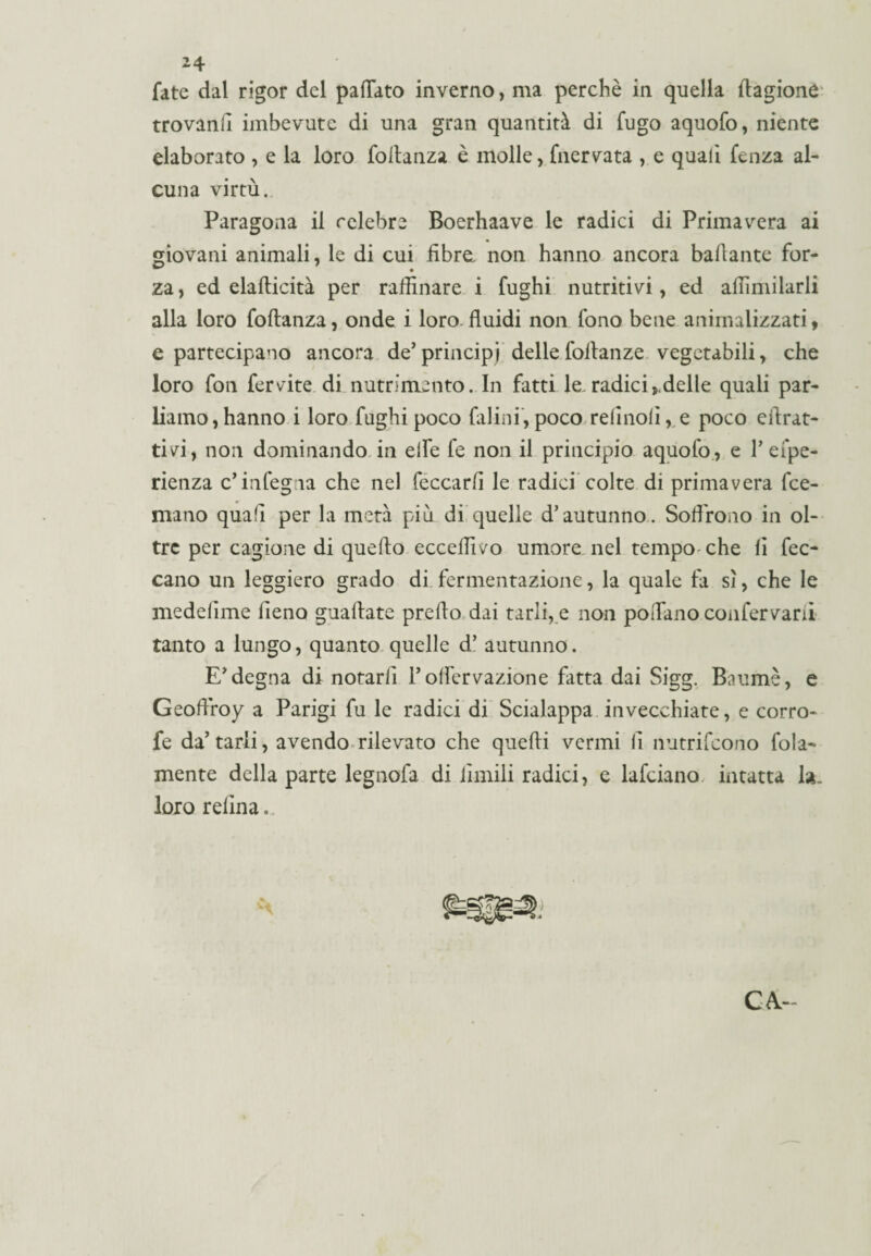 fate dal rigor del pattato inverno, ma perchè in quella dagione trovanli imbevute di una gran quantità di fugo aquofo, niente elaborato , e la loro foltanza è molle, fnervata , e quali fenza al¬ cuna virtù. Paragona il celebre Boerhaave le radici di Primavera ai giovani animali, le di cui fibre, non hanno ancora ballante for¬ za , ed elafticità per raffinare i fughi nutritivi, ed affimilarli alla loro foftanza, onde i loro fluidi non fono bene animalizzati, e partecipano ancora de’principi dellefoilanze vegetabili, che loro fon ferrite di nutrimento. In fatti le.radici,delle quali par¬ liamo, hanno i loro fughi poco falini, poco relinolì, e poco cflrat- tivi, non dominando in ette fe non il principio aquofo , e F efpe- rienza c’infegna che nel feccarfl le radici colte di primavera fce- mano quali per la metà più di quelle d’autunno. Soffrono in ol¬ tre per cagione di quello ecceffivo umore nel tempo che li fec- cano un leggiero grado di fermentazione, la quale fa sì, che le medelìme fieno guadate predo dai tarlile non poffano confervani tanto a lungo, quanto quelle d’ autunno. E’degna di notarli Foffervazione fatta dai Sigg. Baumè, e Geoflroy a Parigi fu le radici di Scialuppa invecchiate, e corro- fe da’tarli, avendo rilevato che quedi vermi li nutrifcono fola- mente della parte legnofa di limili radici, e lafciano, intatta la. loro reiina. C&-