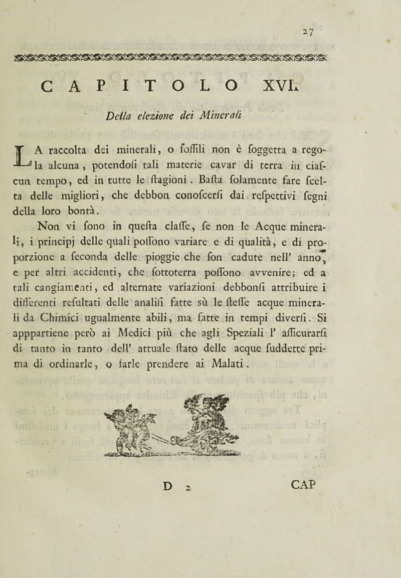 CAPITOLO XVL Della elezione dei Minerali A raccolta dei minerali, o follili non è foggetta a rego- -■—4 la alcuna , potendoli tali materie cavar di terra in ciaf- cun tempo, ed in tutte le Cagioni . Balla {blamente fare fcel- ta delle migliori, che debbon conofcerli dai refpettivi fegni della loro bontà. Non vi fono in quefta clalfe, fe non le Acque minera¬ li , i principi delle quali polìono variare e di qualità, e di pro¬ porzione a feconda delle pioggie che fon cadute nelP anno, e per altri accidenti, che fottoterra polìono avvenire; ed a tali cangiamenti, ed alternate variazioni debbonli attribuire i differenti refultati delle analili fatte su le ffeffe acque minera¬ li da Chimici ugualmente abili, ma fatte in tempi divedi. Si apppartiene però ai Medici più che agli Speziali P affamarli di tanto in tanto delP attuale flato delle acque fuddette pri¬ ma di ordinarle, o farle prendere ai Malati..