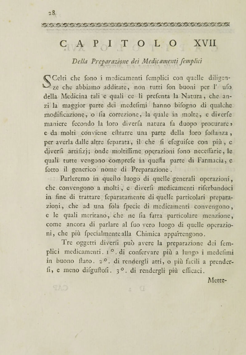 CAPITOLO XVII Della Preparazione dei Medie amenti fempiici (O Celti che fono i medicamenti femplici con quelle diligcn- ^ ze che abbiamo additate, non tutti fon buoni per 1' ufo della Medicina tali e quali ce li prefenta la Natura, che an¬ zi la maggior parte dei medefimi hanno bifogno di qualche modificazione, o lìa correzione, la quale in molte, e di^erfe maniere fecondo la loro diverbi natura fa duopo procurare? e da molti conviene eftrarre una parte della loro foilanza, per averla dalle altre feparata, il che fi efeguifee con più, c diverli artifizj; onde moltiflìme operazioni fono necelfarie, le quali tutte vengono comprefe in quella parte di Farmacia, e fotto il generico nome di Preparazione . Parleremo in quello luogo di quelle generali operazioni, che convengono a molti, e diverli medicamenti riferbandoci in fine di trattare feparatamente di quelle particolari prepara¬ zioni, che ad una fola fpecie di medicamenti convengono, e le quali meritano, che ne fia latta particolare menzione, come ancora di parlare al fuo vero luogo di quelle operazio¬ ni, che più fpecialmentealla Chimica appartengono. Tre oggetti diverli può avere la preparazione dei fem¬ plici medicamenti. i°. di confervare più a lungo i medelimi in buono flato. 20. di rendergli atti, o più facili a prender¬ li, e meno dilgufloli. 30. di rendergli più efficaci. Mette-