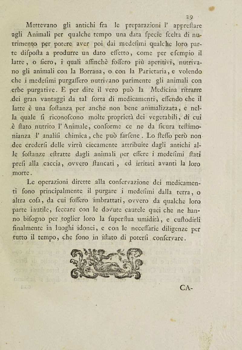 2 9 Mettevano gli antichi fra le preparazioni 1* appreflare agli Animali per qualche tempo una data fpecie fcelta di nu¬ trimento per potere aver poi dai medelimi qualche loro par¬ te difpofla a produrre un dato effetto, come per e Tempio il latte, o fiero, i quali affinchè fodero più aperitivi, nutriva¬ no gli animali con la Borrana, o con la Parietaria, e volendo che i medelimi purgafìero nutricano parimente gli animali con erbe purgative. E per dire il vero può la Medicina ritrarre dei gran vantaggi da tal Torta di medicamenti, offendo che il latte è una foflanza per anche non bene animalizzata, e nel¬ la quale fi riconofcono molte proprietà dei vegetabili, di cui ,è flato nutrito 1’ Animale, conforme ce ne da fieura teflimo- nianza V analifi chimica , che può farfene . Lo fleffo però non dee crederli delle virtù ciecamente attribuite dagli antichi al¬ le follanze eflratte dagli animali per elfere i medelimi flati prefi alla caccia, ovvero fiancati , ed irritati avanti la loro morte. Le operazioni dirette alla confervazione dei medicamen¬ ti fono principalmente il purgare i medelimi dalla terra, o altra colà, da cui fodero imbrattati, ovvero da qualche loro parte inutile, feccare con le dovute cautele quei che ne han¬ no bifogno per toglier loro la fuperdua umidità, e cuflodirli finalmente in luoghi idonei, e con le necedarie diligenze per tutto il tempo, che fono in iflato di poterli confervare. CA-