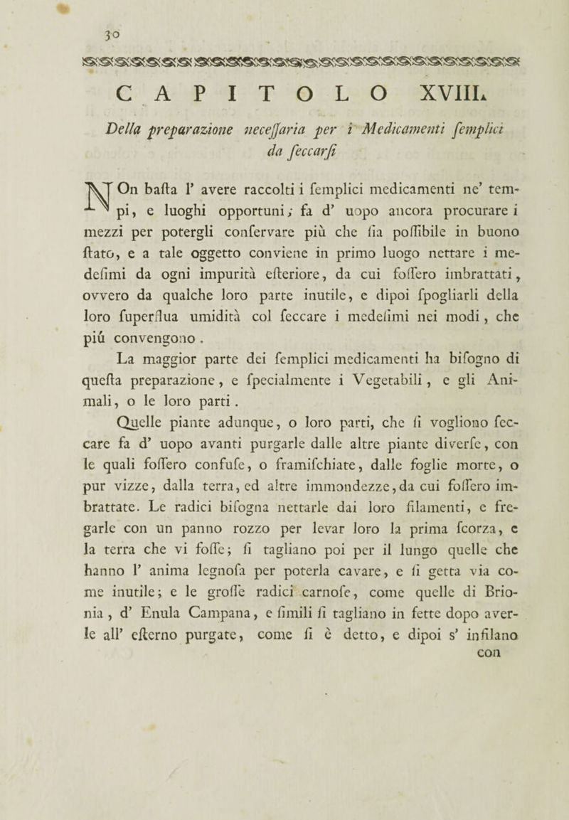 CAPITOLO XVIIL Della preparazione necejjaria per i Medicamenti [empiici da feccarfi IVI On bada Y avere raccolti i femplici medicamenti ne' tem- ^ ^ pi, e luoghi opportuni ; fa d’ uopo ancora procurare i mezzi per potergli confervare più che Ila po(libile in buono (lato, e a tale oggetto conviene in primo luogo nettare i me- defimi da ogni impurità efteriore, da cui fodero imbrattati, ovvero da qualche loro parte inutile, e dipoi spogliarli della loro fuperflua umidità col feccare i medelimi nei modi, che più convengono . La maggior parte dei femplici medicamenti ha bifogno di quella preparazione, e fpecialmente i Vegetabili, e gli Ani¬ mali , o le loro parti. Quelle piante adunque, o loro parti, che lì vogliono fcc- care fa d’ uopo avanti purgarle dalle altre piante diverfc, con le quali fodero confufe, o framifchiate, dalle foglie morte, o pur vizze, dalla terra, ed altre immondezze,da cui fodero im¬ brattate. Le radici bifogna nettarle dai loro filamenti, e fre¬ garle con un panno rozzo per levar loro la prima fcorza, c la terra che vi fode; lì tagliano poi per il lungo quelle che hanno Y anima lcgnofa per poterla cavare, e li getta via co¬ me inutile; e le grode radici carnofe, come quelle di Brio¬ nia , d’ Enula Campana, e limili lì tagliano in fette dopo aver¬ le all’ efterno purgate, come lì è detto, e dipoi s’ indiano co II