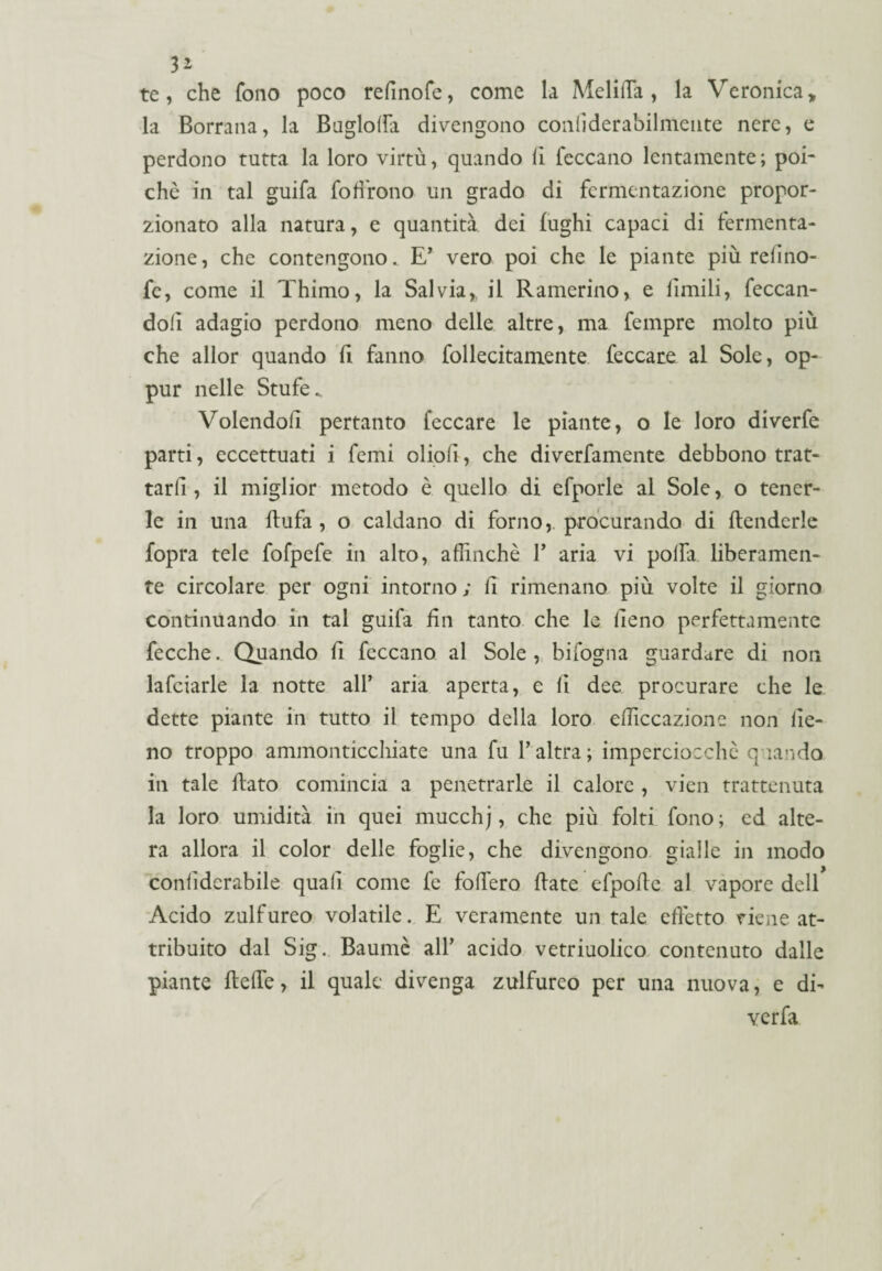 3* te, che fono poco refinofe, come la Melilfa , la Veronica, la Borrana, la Buglolfa divengono coniìderabilmente nere, e perdono tutta la loro virtù, quando lì feccano lentamente; poi- chè in tal guifa foffrono un grado di fermentazione propor¬ zionato alla natura, e quantità dei fughi capaci di fermenta¬ zione, che contengono. E' vero poi che le piante più relino- fe, come il Thimo, la Salvia, il Ramerino, e limili, feccan- dolì adagio perdono meno delle altre, ma fempre molto più che allor quando fi fanno follecitainente feccare al Sole, op- pur nelle Stufe. Volendoli pertanto feccare le piante, o le loro diverfe parti, eccettuati i femi oliolì, che diverfamente debbono trat¬ tarli, il miglior metodo è quello di efporle al Sole, o tener¬ le in una flufa , o caldano di forno, procurando di flenderle fopra tele fofpefe in alto, affinchè V aria vi polfa liberamen¬ te circolare per ogni intorno ; li rimenano più volte il giorno continuando in tal guifa Un tanto che le lieno perfettamente fecche. Quando fi feccano al Sole, bifogiia guardare di non lafciarle la notte all* aria aperta, e li dee procurare che le dette piante in tutto il tempo della loro efficcazione non lie¬ no troppo ammonticchiate una fu Y altra; imperciocché quando in tale flato comincia a penetrarle il calore , vien trattenuta la loro umidità in quei mucchj, che più folti fono; ed alte¬ ra allora il color delle foglie, che divengono gialle in modo conlìdcrabile quali come fe follerò fiate efpofle al vapore dell Acido zulfureo volatile. E veramente un tale effetto tiene at¬ tribuito dal Sig. Baumè all’ acido vetriuolico contenuto dalle piante flelfe, il quale divenga zulfureo per una nuova, e di- verfa