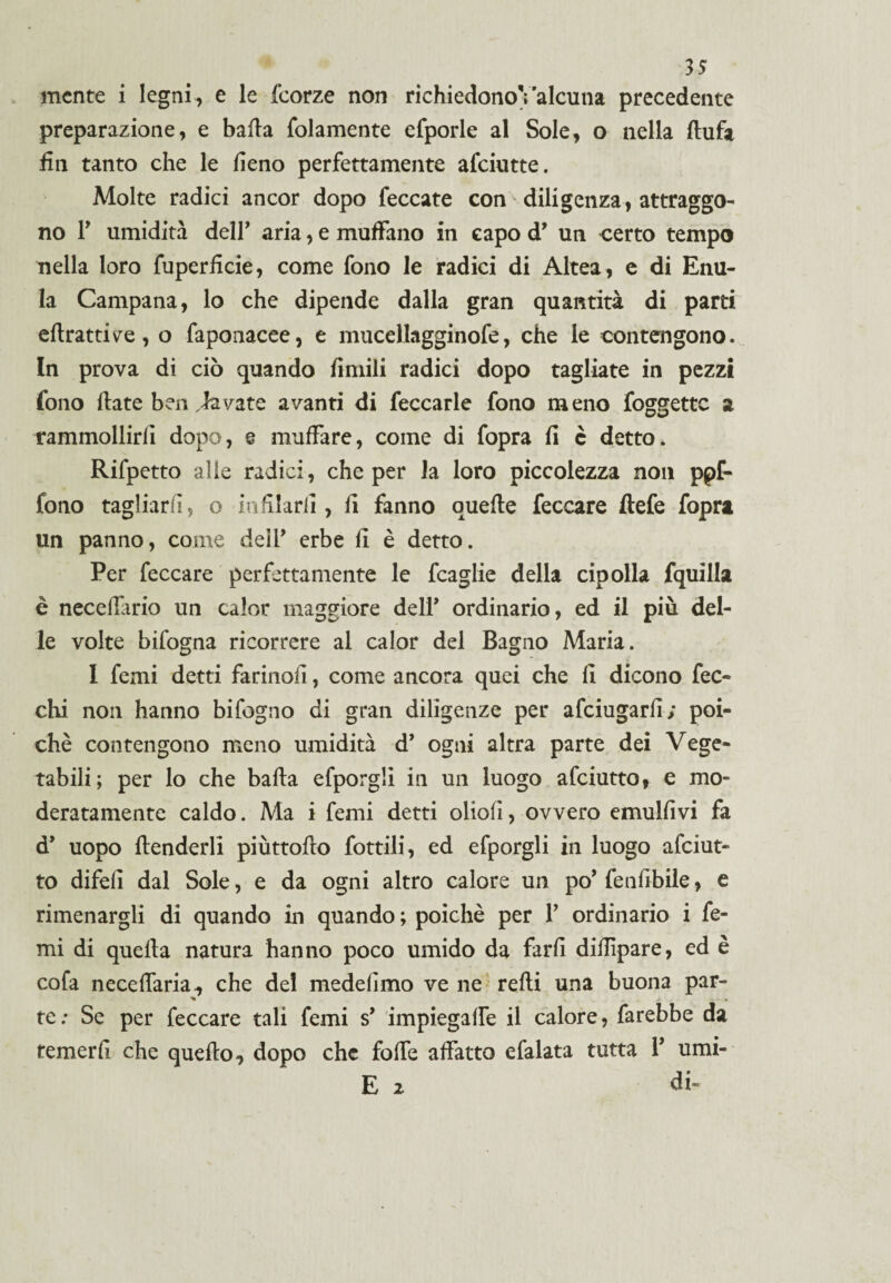 mente i legni, e le feorze non richiedonoValcuna precedente preparazione, e baila {blamente efporle al Sole, o nella ftufa £n tanto che le fieno perfettamente afeiutte. Molte radici ancor dopo feccate con - diligenza, attraggo¬ no T umidità deir aria, e muffano in capo d* un certo tempo nella loro fuperficie, come fono le radici di Altea, e di Enu- la Campana, lo che dipende dalla gran quantità di parti eflrattive, o faponacee, e mucellagginofe, che le contengono. In prova di ciò quando fimili radici dopo tagliate in pezzi fono (late ben lavate avanti di feccarle fono meno foggettc a tammollirli dopo, e muffare, come di fopra fi è detto. Rifpetto alle radici, che per la loro piccolezza non ppf- fono tagliarli, o infilarli, fi fanno quefte feccare ftefe fopra un panno, come dell* erbe fi è detto. Per feccare perfettamente le fcaglie della cipolla fquilla è necefiario un calor maggiore dell* ordinario, ed il più del¬ le volte bifogna ricorrere al calor del Bagno Maria. I femi detti farinofi, come ancora quei che fi dicono fec- chi non hanno bifogno di gran diligenze per afeiugarfi; poi¬ ché contengono meno umidità d’ ogni altra parte dei Vege¬ tabili; per lo che balla efporgli in un luogo afeiutto, e mo¬ deratamente caldo. Ma i femi detti oboli, ovvero emulfivi fa d’ uopo {fenderli piùttofto fiottili, ed efporgli in luogo afeiut¬ to difelì dal Sole, e da ogni altro calore un po’ fenfibile, e rimenargli di quando in quando ; poiché per V ordinario i fe¬ mi di quella natura hanno poco umido da farli difiìpare, ed è cofa neceffaria, che del medefimo ve ne redi una buona par- te : Se per feccare tali femi s* impiegaffe il calore, farebbe da temerli che quello, dopo che folfe affatto efalata tutta Y umi- E 2 di-