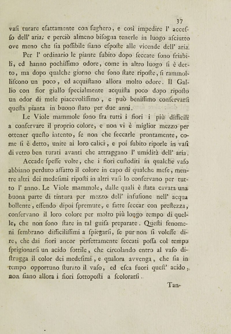 vali tarare efattamente con fugherò, e così impedire T accef- fo deir aria; e perciò almeno bifogna tenerle in luogo afciutto ove meno che (la podibile fiano efpode alle vicende dell' aria; Per T ordinario le piante fubito dopo leccate fono friabi¬ li, ed hanno pochidìmo odore, come in altro luogo li è det¬ to , ma dopo qualche giorno che fono date ripode, lì rammoL lifcono un poco , ed acquidano allora molto odore. Il Gal¬ lio con fior giallo fpecialmente acquida poco dopo ripodo un odor di mele piacevolidìmo , e può benidimo confervarfi quella pianta in buono dato per due anni. Le Viole mammole fono fra tutti i fiori i più difficili a confervare il proprio colore, e non vi è miglior mezzo per ottener quedo intento, fe non che feccarle prontamente, co¬ me fi è detto, unite ai loro calici, e poi fubito riporle in vali di vetro ben turati avanti che attraggano 1’ umidità del! aria. Accade fpede volte, che i fiori cudoditi in qualche vafo abbiano perduto adatto il colore in capo di qualche mefe, men¬ tre altri dei medefimi ripodi in altri vali lo confervano per tut¬ to T anno. Le Viole mammole, dalle quali è data cavata una- buona parte di tintura per mezzo, dell* infufione nell’1 acqua bollente, edendo dipoi fpremuter e fatte leccar con predezza, confervano il loro colore per molto più loijgo tempo di quel¬ le, che non fono date in tal guifa preparate . Quedi fenome¬ ni fembrano difficilidimi a fpiegarfi, fe pur non fi volede di¬ re , che dai fiori ancor perfettamente leccati podà col tempo fprigionarfi un acido fottile, che circolando entro al vafo di- drugga il color dei medefimi-, e qualora avvenga, che fia in tempo opportuno durato il vafo, ed efca fuori qued* acido,., non fiano allora i fiori fottopodi a fcolorarfi. Tan-