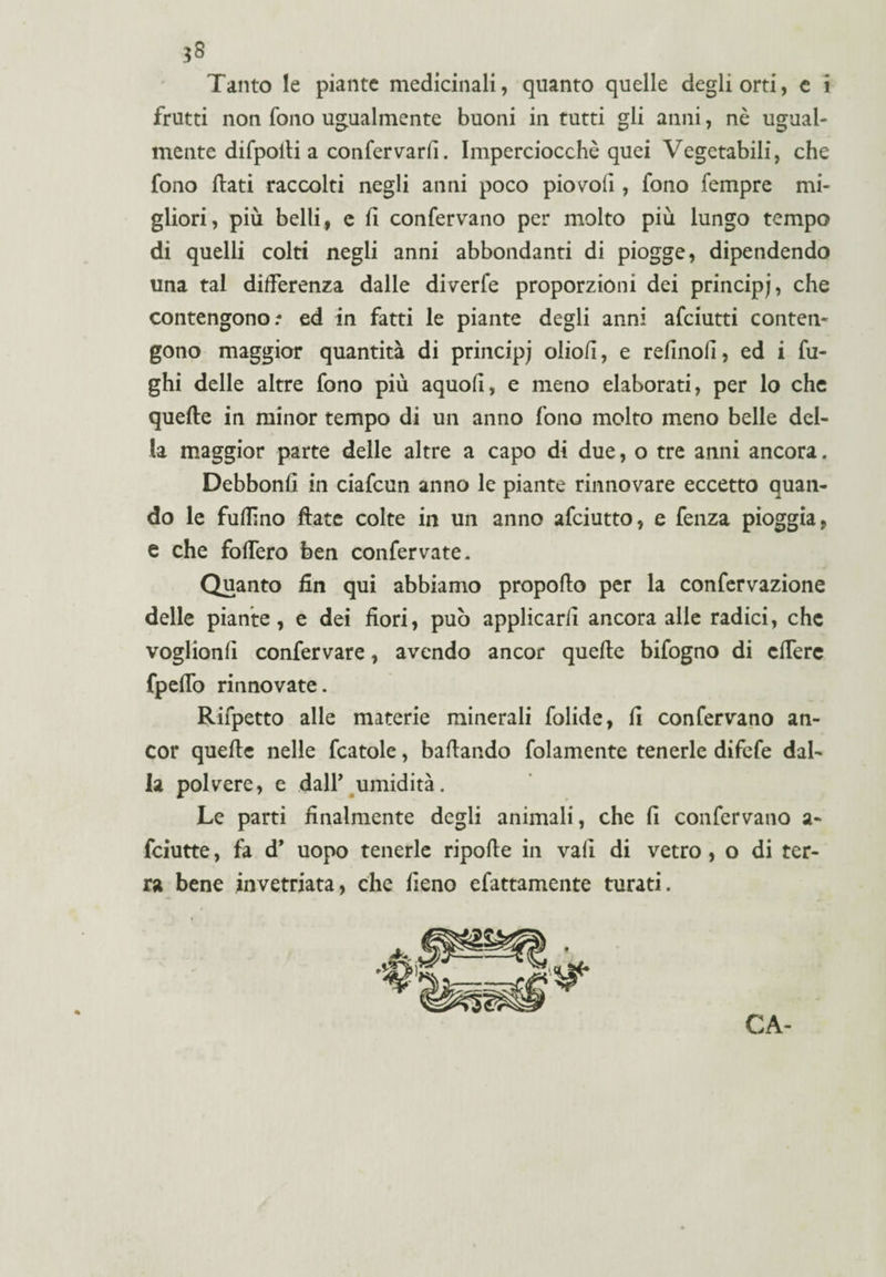 Tanto le piante medicinali, quanto quelle degli orti, e i frutti non fono ugualmente buoni in tutti gli anni, nè ugual¬ mente difpoili a confermarli. Imperciocché quei Vegetabili, che fono flati raccolti negli anni poco pio voli, fono fempre mi¬ gliori, più belli, e fi confervano per molto più lungo tempo di quelli colti negli anni abbondanti di piogge, dipendendo una tal differenza dalle diverfe proporzioni dei principe, che contengono/ ed in fatti le piante degli anni afciutti conten¬ gono maggior quantità di principe olio/i, e refinoli, ed i fu¬ ghi delle altre fono più aquofi, e meno elaborati, per lo che quelle in minor tempo di un anno fono molto meno belle del¬ la maggior parte delle altre a capo di due, o tre anni ancora. Debbonfi in ciafcun anno le piante rinnovare eccetto quan¬ do le fuflìno Hate colte in un anno afciutto, e fenza pioggia, e che fofTero ben confervate. Quanto fin qui abbiamo propello per la confervazione delle piante, e dei fiori, può applicarli ancora alle radici, che voglionli confervare, avendo ancor quelle bifogno di clTere fpelfo rinnovate. Rifpetto alle materie minerali folide, fi confervano an¬ cor quelle nelle fcatole, ballando fidamente tenerle difefe dal¬ la polvere, e dall’ umidità. Le parti finalmente degli animali, che fi confervano a- feiutte, fa d’ uopo tenerle ripolle in vali di vetro, o di ter¬ ra bene invetriata, che fieno efattamente turati. CA-