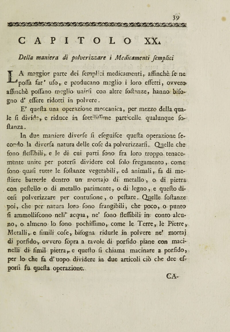 CAPITOLO XX. Della maniera di polverizzare i Medicamenti /empiici A maggior parte dei femphci medicamenti,- affinchè fe ne -^poffa far' ufo, e producano meglio i loro effetti, ovvero* affinchè poffano meglio unirli con altre fodanze, hanno bifo gno d’ edere ridotti in polvere. E* queda. una operazione meccanica, per mezzo della qua¬ le fi divide, e riduce in fotti b^bne particelle qualunque fo- danza. In due maniere diveffe fi efeguifce queda operazione fe¬ condo la diverfa natura delle cofe da polverizzarli. Quelle che fono fleffbili, e le di cui parti fono fra loro troppo tenace- ménte unite per poterli dividere col folo fregamento, come fono quali tutte le fodanze vegetabilir ed animali, fa di me- diere batterle dentro un mortajo di” metallo, o di pietra con pedello o di metallo parimente, o di legno, e quedo di- cefi polverizzare per contufione, o pedare. Quelle fodanze poi, che per natura loro fono frangibili, che poco, o punto fi ammollirono nelff acqua, ne’ fono fleffibili in: conto alcu¬ no, o almeno lò fono pochiffimor come le Terre, le Pietre, Metalli,, e limili cofe, bilògna ridurle in polvere ne’ mortaj di porfidoy ovvero fòpra a tavole di porfido piane con maci¬ nelli di lindi pietrar e quedo fi chiama macinare a porfido, per lo che fa d’uopo dividere in due articoli ciò che dee ef- porli fa qpeda operazione.