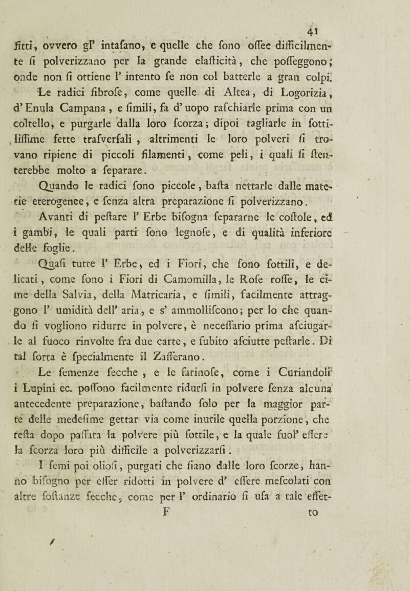 fitti , ovvero gP in tafano* e quelle che fono offee difficilmen¬ te fi polverizzano per la grande eladicità, che poffeggono ; onde non fi ottiene P intento fe non col batterle a gran colpi. Le radici fibrofe, come quelle di Altea, di Logorizia, d’ Enula Campana , e limili, fa d’uopo rafchiarle prima con un coltello, e purgarle dalla loro fcorza; dipoi tagliarle in fotti- liffime fette trafverfali , altrimenti le loro polveri fi tro¬ vano ripiene di piccoli filamenti, come peli, i quali fi den¬ terebbe molto a feparare. Quando le radici fono piccole, balla nettarle dalle mate¬ rie eterogenee, e fenza altra preparazione fi polverizzano. Avanti di peflare P Erbe bifogna fepararne le collole, ed i gambi, le quali parti fono legnofe, e di qualità inferiore delle foglie. Quali tutte P Erbe* ed i Fiori, che fono fottili, e de¬ licati , come fono i Fiori di Camomilla, le Rofe rode, le ci¬ me della Salvia, delia Matricaria, e limili, facilmente attrag¬ gono P umidità dell' aria., e s’ ammollifcono; per lo che quan¬ do li vogliono ridurre in polvere, è necdrario prima afeiugar- le al fuoco rinvolte fra due carte, e tubilo afeiutte pedarle. Di tal fotta è fpecialmente il Zafferano. Le femenze fecche , e le farinofe, come i Coriandoli' i Lupini ec. poffono fàcilmente ridurli in polvere fenza alcuna antecedente preparazione, badando folo per la maggior par¬ te delle medefìme gettar via come inutile quella porzione, che reda dopo paffita la polvere più lottile, e la quale fuoP edere la fcorza loro più difficile a polverizzarli. I femi poi oboli, purgati che fiano dalle loro feorze, han¬ no bi fogno per effer ridotti in polvere d’ edere mefeoiati con altre fodanze fecche 3 come per P ordinario d ufa a tale effet- F to /