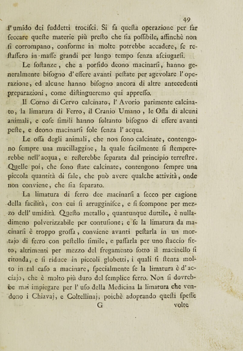 d'umido dei fuddetti trocifci. Si fa queda operazione per far feccare quede materie più predo che fia poffibile, affinchè non fi corrompano, conforme in molte potrebbe accadere, fe re- fiaffero in-mafie grandi per lungo tempo fenza afciugarfi. Le fodanze , che a porfido deono macinarli, hanno ge¬ neralmente bifogno d’edere avanti pedate per agevolare F ope¬ razione, ed alcune hanno bifogno ancora di altre antecedenti preparazioni, come didingueremo qui appredo. Il Corno di Cervo calcinato, F Avorio parimente calcina¬ to, la limatura di Ferro, il Cranio Umano , le Oda di alcuni animali, e cole limili hanno foltanto bifogno di edere avanti pede, e deono macinarli foie fenza F acqua. Le offa degli animali, che non fono calcinate, contengo- » no fempre una mucillaggine, la quale facilmente fi dempere- rebbe nell' acqua, e rederebbe feparata dal principio terredre, Quelle poi, che fono date calcinate, contengono fempre una piccola quantità di fale, che può avere qualche attività, onde non conviene, che da feparato. La limatura di ferro dee macinarli a fecco per cagione della facilità, con cui li arrugginire, e d fcompone per mez¬ zo dell’ umidità. Quedo metallo , quantunque duttile, è nulla- dimeno polverizzabile per contudone; e fe la limatura da ma- cinard è troppo grolla , conviene avanti pedarla in un mor- ;tajo di ferro con pcdello dmile, e padarla per uno daccio fit¬ to, altrimenti per mezzo del fregamento fotto il macinello d ritonda, e d riduce in piccoli globetti, i quali li denta mol¬ to in tal cafo a macinare, fpecialmente fe la limatura è d’ ac¬ cia jo, che è molto più duro del fcmplice ferro. Non d dovreb¬ be mai impiegare per F ufo della Medicina la limatura che ven¬ dono i Chiavaj, e Coltellinaj; poiché adoprando quedi fpedè G volte