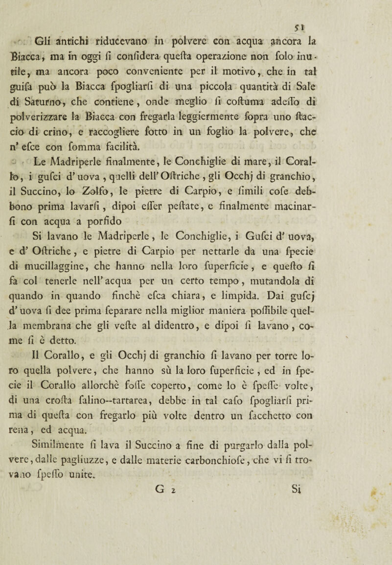 Gli antichi riducevano in polvere con acqua ancora la Biacca, ma in oggi li confiderà quella operazione non folo inu¬ tile,/ ma ancora poco conveniente per il motivo, che in tal guifa può la Biacca fpogliarii di una piccola quantità di Sale di Saturno, che contiene, onde meglio fi cofluma aderto di polverizzare la Biacca con fregarla leggiermente fopra uno fac¬ cio di crino, e raccogliere fotto in un foglio la polvere, che n’ efce con fomma facilità. Le Madriperle finalmente, le Conchiglie di mare, il Coral¬ lo , i gufci d* uova , quelli dell’ Oftriche , gli Occhj di granchio, il Succino, lo Zolfo, le pietre di Carpio, e limili cofe deb¬ bono prima lavarli, dipoi erter pedate, e finalmente macinar¬ li con acqua a porfido Si lavano le Madriperle, le Conchiglie, i Gufci d' uova, e d’ Oftriche, e pietre di Carpio per nettarle da una fpecie di mucillaggine, che hanno nella loro fuperficie , e quello fi fa col tenerle nell' acqua per un certo tempo, mutandola di quando in quando finché efca chiara, e limpida. Dai guCcj d’uova fi dee prima feparare nella miglior maniera poftibile quel¬ la membrana che gli vede al didentro, e dipoi li lavano , co¬ me fi è detto. Il Corallo, e gli Occhj di granchio fi lavano per torre lo¬ ro quella polvere, che hanno sù la loro fuperficie , ed in fpe¬ cie il Corallo allorché forte coperto, come lo è fpefte volte, di una eroda falino—tartarea, debbe in tal cafo fpogliarii pri¬ ma di quefta con fregarlo più volte dentro un facchetto con rena, ed acqua. Similmente fi lava il Succino a fine di purgarlo dalla pol¬ vere, dalle pagliuzze, e dalle materie carbonchiofe, che vi li tro¬ vano fperto unite. G 2 Si