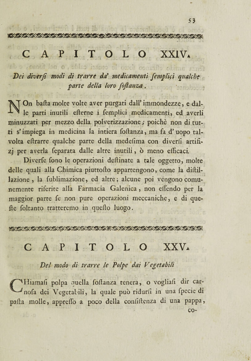 53 C API TOLO XXIV* » * - ,> • /,(.*/ i a ^ i ' »> . • a , .. ; > t* . ■««/»?••. , * t i • - ' . / , ,« « i ' •■ £ X »■ - V 1 . ' v v ' • v « 3 i -, , t , * £)<?/ diverfi modi dì trarre da' medicamenti [empiici qualche parte della loro foftanza . * NOn balla molte volte aver purgati dall* immondezze, e dal¬ le parti inutili elterne i femplici medicamenti, ed averli minuzzati per mezzo della polverizzazione ; poiché non di tut¬ ti s’impiega in medicina la intiera foftanza, ma fa d’uopo tal¬ volta eftrarre qualche parte della medefima con digerii artifì- zj per averla feparata dalle altre inutili, ò meno efficaci. Diverfe fono le operazioni deftinate a tale oggetto, molte delle quali alla Chimica piuttoflo appartengono, come la diltil- lazione , la fublimazione, ed altre ; alcune poi vengono comu¬ nemente riferite alla Farmacia Galenica , non elfendo per la maggior parte fe non pure operazioni meccaniche, e di que¬ lle foltanto tratteremo in quello luogo. * * * ► CAPITOLO XXV. Del modo di trarre le Polpe dai Vegetabili /^Hiamafi polpa quella foftanza tenera, o vogliali dir car- ^-^nofa dei Vegetabili, la quale può ridurli in una fpecie di palla molle, apprelfo a poco della conliltenza di una pappa, co-