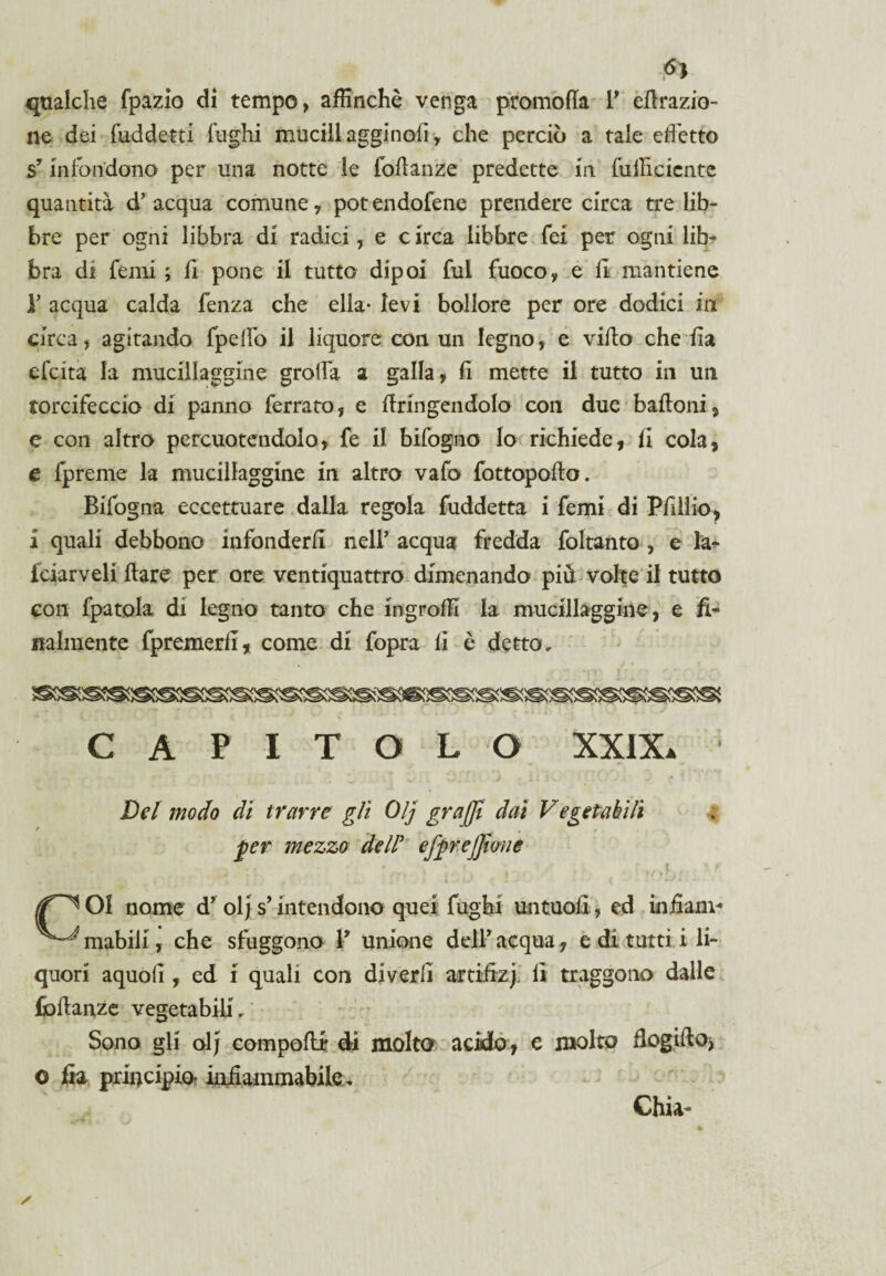 Si qualche fpazio di tempo, affinchè venga promoffa V effrazio- ne dei fiaddetti fughi mucill agginoli y che perciò a tale effetto sy infondono per una notte le foffanze predette m {ufficiente quantità dr acqua comuney pot endofene prendere circa tre lib¬ bre per ogni libbra di radici, e c irca libbre fei per ogni lib¬ bra di Temi ; fi pone il tutto dipoi fili fuoco, e fi mantiene V acqua calda fenza che ella- levi bollore per ore dodici in Circa, agitando fpefiò il liquore con un legno, e villa che fia efeita la mucillaggine grolla a galla, fi mette il tutto in un torcifeccio di panno ferrato, e ffringendolo con due baffoni, e con altro percuotendolo, fe il bifogno lo richiede, fi cola, e fpreme la mucillaggine in altro vafo fottopofto. Bifogna eccettuare dalla regola fuddetta i femi di Pfillio, i quali debbono infonderli nell' acqua fredda foltanto , e la- fciarveli ftare per ore ventiquattro dimenando piu volte il tutto con fpatola di legno tanto che ingroffi la mucillaggine, e fi¬ nalmente {premerli, come di fopra fi è detto. CAPITOLO XXIX* Del modo di trarre gli Olj graffi dai Vegetabili ■per mezzo dell' efprejfione /jf^ 01 nome dy olj s’intendono quei fughi untuofi, ed infiam- ^-^mabili, che sfuggono V unione dell’ acqua, e di tutti, i li¬ quori aquofi , ed i quali con di veri! artifizi fi traggono dalle foffanze vegetabili. Sono gli olj compoffr di molto acido, e molto flogiffo, o fia principio* infiammabile. Ghia-