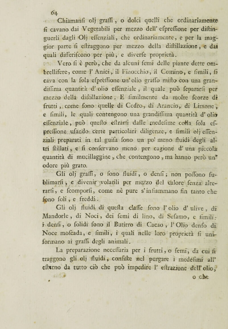 <4 Chiamanfi ol; grafi , o dolci quelli che ordinariamente fi cavano dai Vegetabili per mezzo dell’efprefìone per diflin- guerli dagli Olj efcnziali, che ordinariamente, e per la mag¬ gior parte fi eflraggono per mezzo delia di-filiazione, e dai quali difèrifcono per più, e diverfe proprietà. Vero li è però, che da alcuni femi delle piante dette om¬ brellifere, come 1’ Anicir il Finocchio, il Cornino, e limili, 1? cava con la fola efpròfione un’olio graffo millo con una gran- dillìma quantità d’ olio elfenziale , ii quale può fepararfi per mezzo della di filiazione . E limilmeute da molte feorze dì frutti , come fono quelle di Cedro, di Arancio,, di Limone , e limili, le quali' contengono una giundifìma quantità d’olio elfenziale, può quello efrarii dalle medeiime coHa fola ef¬ prefìone ufando certe particolari- diligenze, e limili olj eiTen- ziali preparati in tal guifa fono un pò- meno fluidi degli al¬ tri fidati, e f confervano meno per cagione d’ una piccola; quantità di mucillaggine che contengono , ma hanno però un* odore più grato. Gli olj grafi, o fono fluidi, o denfi; non poffono fu- blimarfi , e divenir volatili per mezzo del calore fenza aire- rarlì, e feomporfi, come nè pure s’infammano fin tanto che fono foli, e freddi. Gli olj fluidi di quefa claffe fono Y olio d’ ulive , dr Mandorle , di Noci, dei femi di lino, di Sefamo, e limilir ì denfi , o folidi fono il Butirro di Cacao , P Olio denfo di Noce molcada, e limili, r quali nelle loro proprietà fi uni¬ formano ai grafi degli animali. La preparazione ncccflària per i frutti, o femi, da cui fi traggono gli olj fluidi, confile nel purgare i medefimr all5 cfbtrno da tutto ciò che può impedire P efrazione dell’olio,, * o che