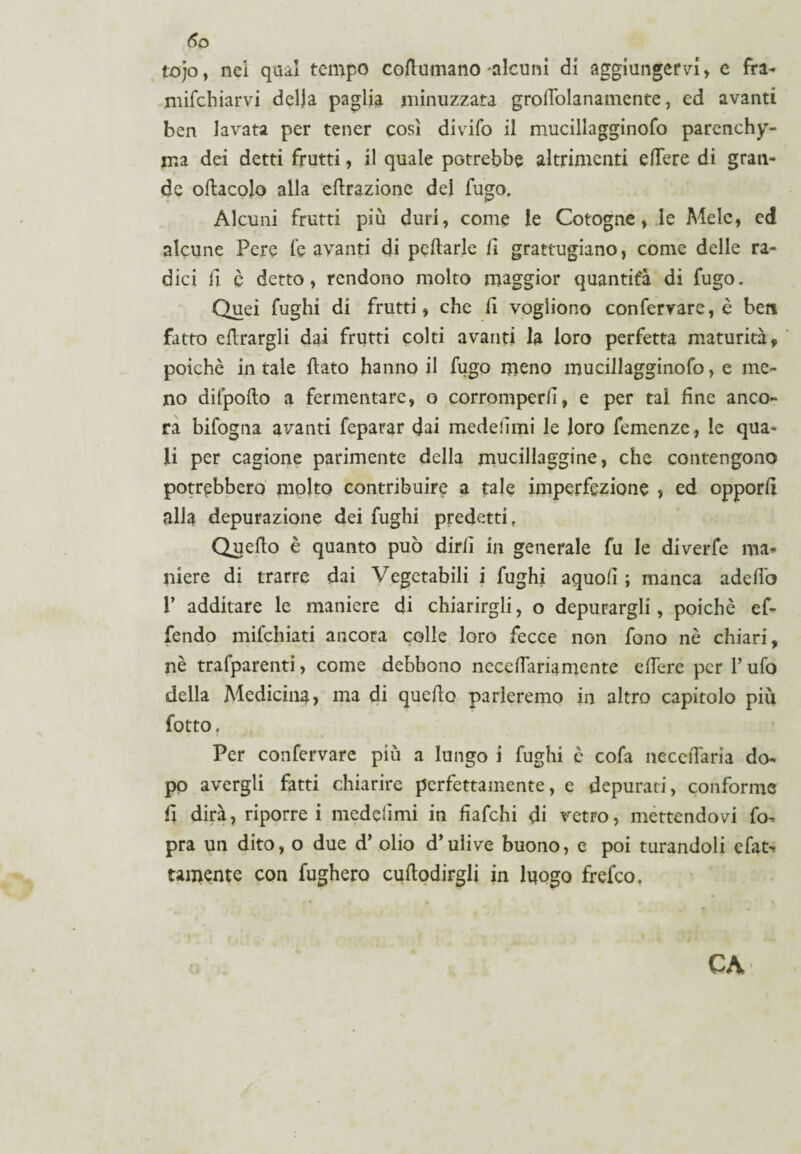 6o tojo, nei qiui tempo cofiumano-alcuni di aggiungervi, e fra- nicchiarvi della paglia minuzzata grodolanamente, ed avanti ben lavata per tener così divifo il mucillagginofo parenchi¬ ma dei detti frutti, il quale potrebbe altrimenti efTere di gran¬ de oftacojo alla efirazione del fugo. Alcuni frutti più duri, come le Cotogne, le Mele, ed alcune Pere fe avanti di pcftarle fi grattugiano, come delle ra¬ dici fi è detto, rendono molto maggior quantità di fugo. Quei fughi di frutti, che il vogliono confervare, è ben fatto errargli dai frutti colti avanti la loro perfetta maturità, poiché in tale {fato hanno il fugo meno mucillagginofo, e me¬ no difpoflo a fermentare, o corromperli, e per tal line anco¬ ra bifogna avanti feparar dai medeiimi le loro Temenze, le qua¬ li per cagione parimente della mucillaggine, che contengono potrebbero molto contribuire a tale imperfezione , ed opporli alla depurazione dei fughi predetti, Queflo è quanto può dirli in generale fu le diverfe ma¬ niere di trarre dai Vegetabili i fughi aquoli ; manca adedò r additare le maniere di chiarirgli, o depurargli, poiché ef¬ fondo miichiati ancora colle loro fecce non fono nè chiari, nè trafparenti, come debbono necedariamente edere per Y ufo della Medicina, ma di quedo parleremo in altro capitolo più fotto. Per confervare più a lungo i fughi è cofa necciTaria do¬ po avergli fatti chiarire perfettamente, e depurati, conforme d dirà, riporrei medeiimi in fiafehi di vetro, mettendovi fo- pra un dito, o due d’ olio d’ulive buono, e poi turandoli efat^ temente con fugherò cuftodirgli in luogo frefeo. CA