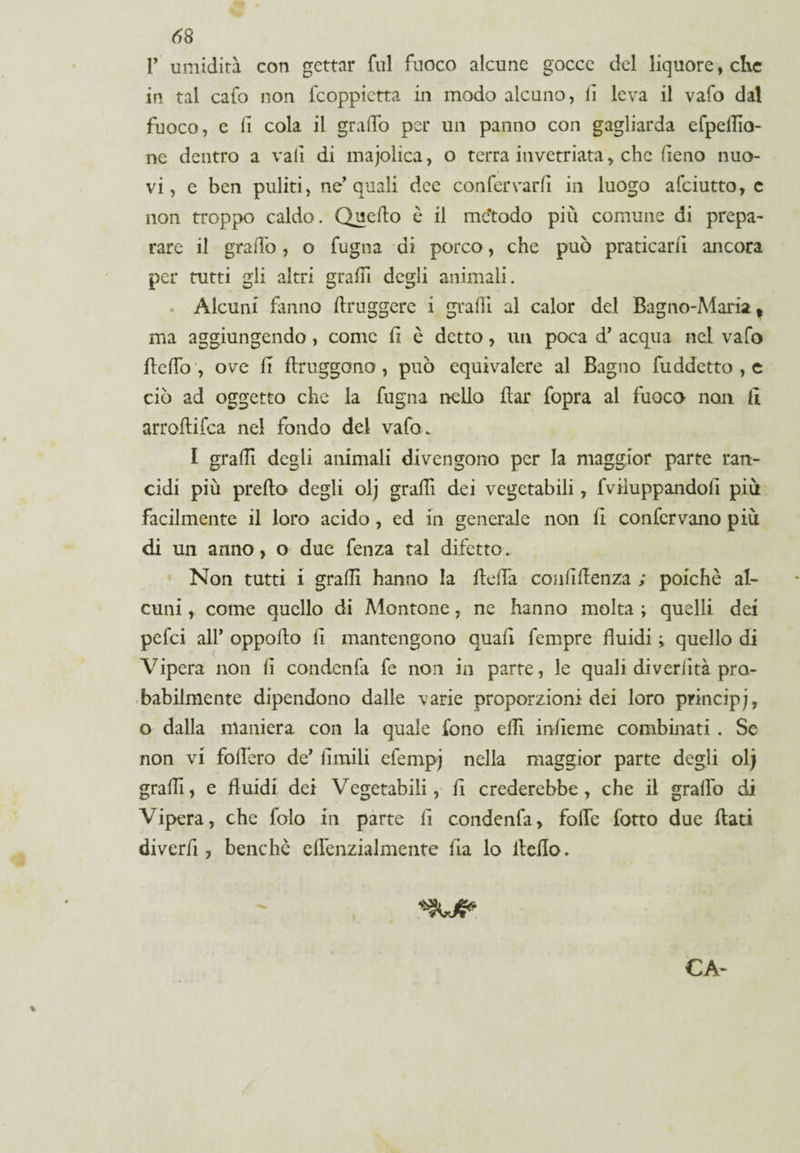 1’ umidità con gettar fui fuoco alcune gocce del liquore, che in tal cafo non feoppietta in modo alcuno, lì leva il vafo dal fuoco, e fi cola il grado per un panno con gagliarda efpedìo- ne dentro a vali di majolica, o terra invetriata, che fieno nuo¬ vi, e ben puliti, ne’quali dee confervarfi in luogo afeiutto, c non troppo caldo. Quedo è il me’todo piu comune di prepa¬ rare il graffo, o fugna di porco, che può praticarli ancora per tutti gli altri gradì degli animali. Alcuni fumo druggerc i gradi al calor del Bagno-Maria, ma aggiungendo, come fi è detto, un poca d’ acqua nel vafo Beffo , ove fi ftruggono , può equivalere al Bagno fuddetto , e ciò ad oggetto che la fugna nello Bar fopra al fuoco non li arroBifca nel fondo del vafo. I gradì degli animali divengono per la maggior parte ran¬ cidi più predo degli olj gradì dei vegetabili, fviìuppandod più facilmente il loro acido, ed in generale non B confervano più di un anno, o due fenza tal difetto. Non tutti i gradi hanno la Beffa confidenza ; poiché al¬ cuni , come quello di Montone, ne hanno molta ; quelli dei pefei all* oppodo fi mantengono quad Tempre fluidi quello di Vipera non fi condenfa fe non in parte, le quali diveriità pro¬ babilmente dipendono dalle varie proporzioni dei loro principj, o dalla maniera con la quale fono edì infieme combinati . Se non vi fodero de’ Umili efempj nella maggior parte degli olj gradì, e duidi dei Vegetabili, fi crederebbe, che il graffo di Vipera, che folo in parte lì condenfa, fode (otto due dati diverfi, benché elfenzialmente da lo iledo. CA-