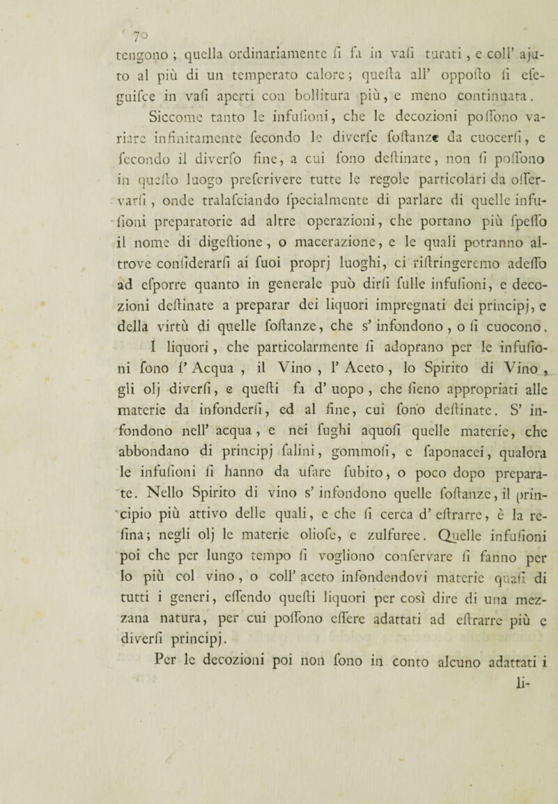 tengono ; quella ordinariamente fi fa in vali turati, e coll’ aju- to al più di un temperato calore ; quella all’ oppollo lì efe- guifee in vali aperti con bollitura più, e meno continuata. Siccome tanto le infulìoni, che le decozioni poAfono va¬ riare infinitamente fecondo le diverfe fodanze da cuocerli, c fecondo il diverfò fine, a cui fono desinate, non lì polfono in quello luogo preferivere tutte le regole particolari da olfer- varlì , onde tralasciando fpecialmente di parlare di quelle infu- {ioni preparatorie ad altre operazioni, che portano più Spellò il nome di digellione , o macerazione, e le quali potranno al¬ trove conlìderarfi ai fuoi proprj luoghi, ci'ridringeremo addio ad efporre quanto in generale può dirli falle infulìoni, e deco¬ zioni defluiate a preparar dei liquori impregnati dei principi, e della virtù di quelle fodanze, che s’infondono , o lì cuocono. I liquori, che particolarmente lì adoprano per le infulìo¬ ni fono P Acqua , il Vino , Y Aceto , lo Spirito di Vino , gli olj diverfi, e quelli fa d’uopo, che fieno appropriati alle materie da infonderli, ed al fine, cui fonò definiate. S’ in¬ fondono nell’ acqua, e nei fughi aquofi quelle materie, che abbondano di principi falini, gommofi, e Saponacei, qualora le infulìoni fi hanno da ufare Subito, o poco dopo prepara¬ te. Nello Spirito di vino s’infondono quelle fodanze,il prin¬ cipio più attivo delle quali, e che fi cerca d’cllrarre, è la re¬ fina; negli olj le materie oliofe, e zulfuree. Quelle infulìoni poi che per lungo tempo fi vogliono confermare fi fanno per lo più col vino , o coll’ aceto infondendovi materie quali di tutti i generi, elfendo quelli liquori per così dire di una mez¬ zana natura, per cui polfono edere adattati ad edrarrc più c diverfi principi. Per le decozioni poi non fono in conto alcuno adattati i li-