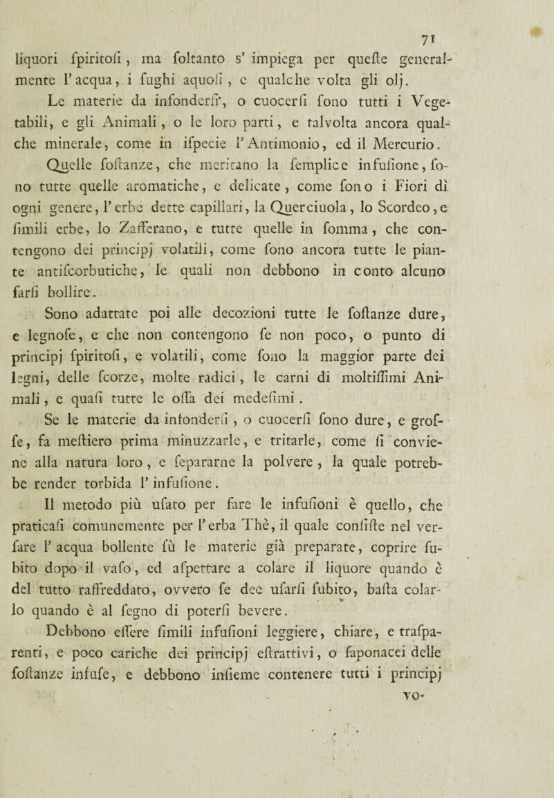 7* liquori fpiritoiì, ma foltanto s’ impiega per quelle general¬ mente l’acqua, i fughi aquolì , e qualche volta gli olj. Le materie da infonderli', o cuocerli fono tutti i Vege¬ tabili, e gli Animali, o le loro parti, e talvolta ancora qual¬ che minerale, come in ifpccie l’Antimonio, ed il Mercurio. Quelle foltanze, che meritano la femplice infufione, fo¬ no tutte quelle aromatiche, e delicate, come fono i Fiori di ogni genere, l’erbe dette capillari, la Querciuola, lo Scordeo,e limili erbe, lo Zafferano, e tutte quelle in fomma, che con¬ tengono dei principj volatili, come fono ancora tutte le pian¬ te antifcorbutiche, le quali non debbono in conto alcuno farli bollire. Sono adattate poi alle decozioni tutte le foftanze dure, e legnofe, e che non contengono fe non poco, o punto di principj fpiritoiì, e volatili, come fono la maggior parte dei legni, delle fcorze, molte radici, le carni di moltiflìmi Ani¬ mali , e quali tutte le offa dei medelìmi. Se le materie da infonderli , o cuocerli fono dure, e grof- fe, fa medierò prima minuzzarle, e tritarle, come li convie¬ ne alla natura loro , e (epurarne la polvere, la quale potreb¬ be render torbida l’infulione. Il metodo più ufato per fare le infufìoni è quello, che praticali comunemente per l’erba Thè, il quale condite nel ver- lare l’acqua bollente lu le materie già preparate, coprire Li¬ bito dopo il vafo, ed afpettare a colare il liquore quando è del tutto raffreddato, ovvero fe dee ufarlì fubito, balta colar- lo quando è al legno di poterli bevere. Debbono effere Umili infufìoni leggiere, chiare, e trafpa- renti, e poco cariche dei principj ritrattivi, o faponacei delle foftanze infufe, e debbono inlieme contenere tutti i principj vo-