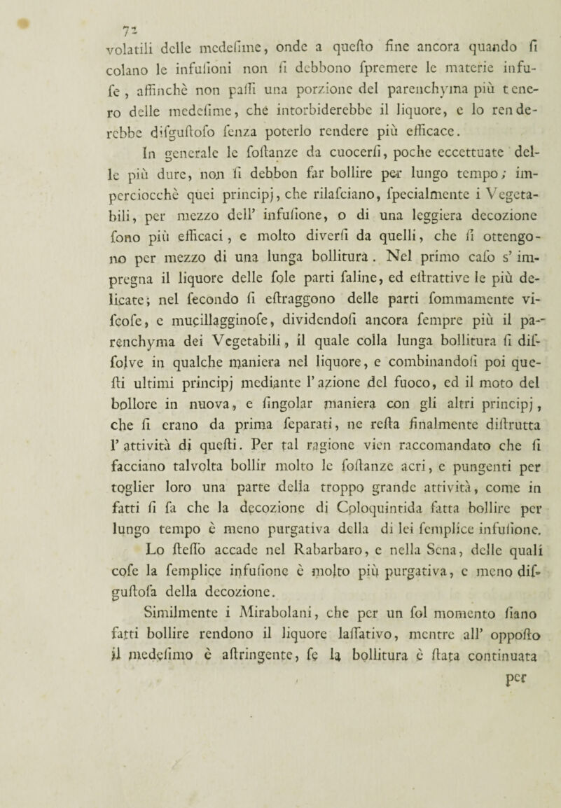 volatili delle medefime, onde a quello fine ancora quando fi colano le infufioni non fi debbono fpremere le materie infu- fe , affinchè non palli una porzione del parenchyma più tene¬ ro delle medefime, che intorbiderebbe il liquore, c lo rende¬ rebbe difguftofo fenza poterlo rendere più efficace. In generale le fofianze da cuocerli, poche eccettuate del¬ le più dure, non il debbon far bollire por lungo tempo; im¬ perciocché quei principi, che rilafciano, lpecialmente i Vegeta¬ bili, per mezzo dell’ infufione, o di una leggiera decozione fono più efficaci, e molto diverfi da quelli, che fi ottengo¬ no per mezzo di una lunga bollitura . Nel primo calo s’im¬ pregna il liquore delle fole parti faline, ed eilrattive le più de¬ licate; nel fecondo fi eftraggono delle parti fommamente vi- feofe, c mucillagginofe, dividendoli ancora fempre più il pa-- renchyma dei Vegetabili, il quale colla lunga bollitura fi difi folve in qualche maniera nel liquore, e combinandoli poi que¬ lli ultimi principj mediante l’anione del fuoco, ed il moto del bollore in nuova, e fingolar maniera con gli altri principj, che fi erano da prima feparati, ne refia finalmente difirutta l’attività di quelli. Per tal ragione vien raccomandato che fi facciano talvolta bollir molto le fofianze acri, c pungenti per toglier loro una parte della troppo grande attività, come in fatti fi là che la decozione di Cploquintida fitta bollire per lungo tempo è meno purgativa della di lei femplice infufione. Lo fiefiò accade nel Rabarbaro, e nella Sena, delle quali cofe la femplice infufione è molto più purgativa, e meno difi gufiofa della decozione. Similmente i Mirabolani, che per un fol momento fiano fatti bollire rendono il liquore laffiativo, mentre all’ oppofto il medefimo c aftringente, fe la bollitura è fiata continuata , per