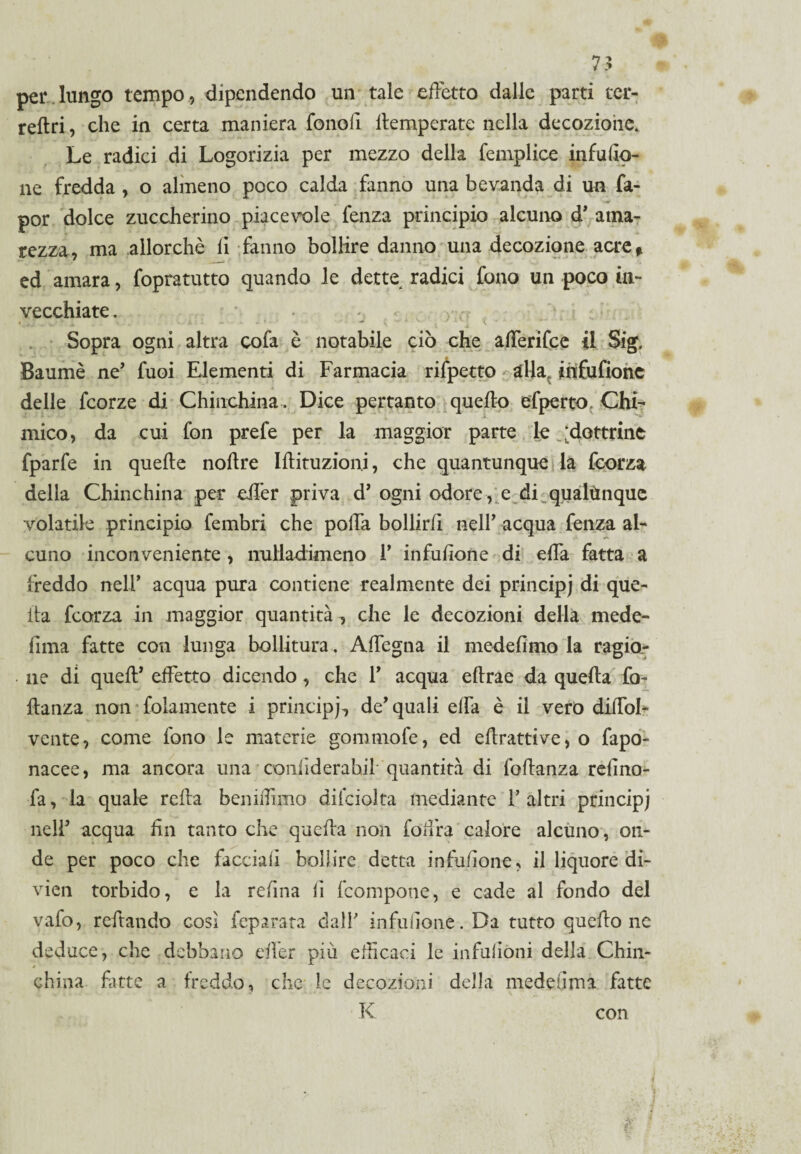 per lungo tempo, dipendendo un tale effetto dalle parti ter- reftri, che in certa maniera fono fi temperate nella decozione. Le radici di Logorizia per mezzo della femplice infuso¬ ne fredda , o almeno poco calda fanno una bevanda di un fa- por dolce zuccherino piacevole fenza principio alcuno d’ ama¬ rezza, ma allorché fi fanno bollire danno una decozione acre* ed amara, fopratutto quando le dette radici fono un poco in¬ vecchiate . Sopra ogni altra cofa è notabile ciò che afferifce il Sig. Baumè ne’ fuoi Elementi di Farmacia rifpetto alla, infufione delle fcorze di Chinchilla . Dice pertanto quello efperto. Chi¬ mico, da cui fon prefe per la maggior parte le ^dottrine fparfe in quelle nodre Idituzion.i, che quantunque la fcorza della Chinchilla per eil’er priva d’ ogni odore , e di qualùnque volatile principio fembri che polla bollirli nell’ acqua fenza al¬ cuno inconveniente , nulladimeno I’ infufione di effa fatta a freddo nell’ acqua pura contiene realmente dei principi di que¬ lla fcorza in maggior quantità , che le decozioni della mede- lima fatte con lunga bollitura. Adegua il medefìmo la ragio¬ ne di quell’ effetto dicendo , che 1’ acqua eftrae da quella fo- danza non folamente i principi, de’ quali elfa è il vero diffol- vente, come fono le materie gommofe, ed edrattive, o fapo- nacee, ma ancora una conliderahil- quantità di fodanza refino- fa, la quale reda bennTimo diiciolta mediante 1’altri principi nell’ acqua fin tanto che queda non foffra calore alcuno, on¬ de per poco che facciali bollire detta infufione, il liquore di- vien torbido, e la refina fi Icompone, e cade al fondo del vafo, redando cosi feparata dall' infufione. Da tutto quedo ne deduce, che debbano eder più efficaci le infulioni della Chin¬ chilla fitte a freddo, che le decozioni della medeiima fatte K con