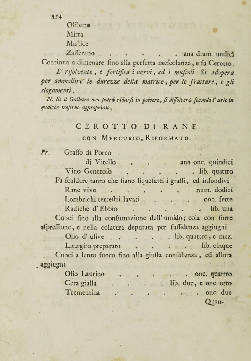 m Oliban® Mirra Ma/lice Zafferano.ana dram. undici Continua a dimenare fino alla perfetta mefcolanza, e fa Cerotto. E’ rifolvcnte , e fortifica i nervi, ed i mufcoli. Si adopera per ammollire' le durezze della matrice , per le fratture, e gli slogamenti. N. Se il Galbano non potrà ridar fi in polvere, fi dijjòlverà fecondo f arte in qualche me fimo appropriato. CEROTTO DI RANE * con Mercurio, Riformato, jfr. Graffo di Porco di Vitello . . . ana onc. quindici Vino Generofo . . . . * lib. quattro Fa fcaldare tanto che liano liquefatti i graffi, ed infondivi Rane vive ..... nuin. dodici Lombrichi terrcflri lavati . . , onc. fette Radiche d’Ebbio ..... lib. una Cuoci fino alla confumazione dell’umido; cola con forte dfpreffione, e nella colatura depurata per fuffidenzi aggiugni Olio d’ ulive .... lib. quattro> e mez. Litargiro preparato . lib. cinque Cuoci a lento fuoco fino alla giuda confidenza, ed allora aggiugni Olio Laurino . * . , . onc. quattro Cera gialla .... lib. due, e onc. otto Trementina . . . * onc. due Qnan-