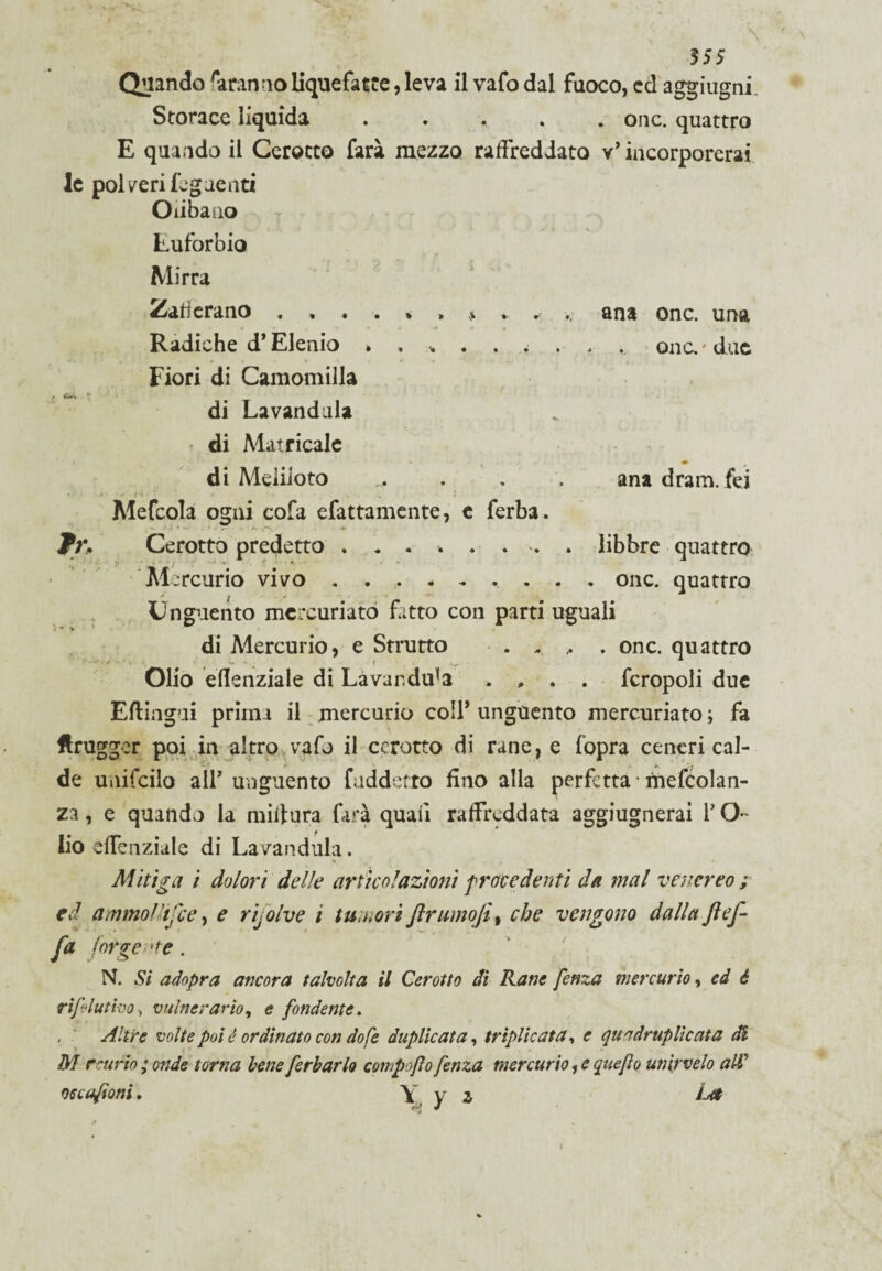 5 SS Quando irannoliquefatte, leva il vafo dal fuoco, ed aggiugni. Storace liquida ..... onc. quattro E quando il Cerotto farà mezzo raffreddato v* incorporerai le poi/eri Tegnenti Olibano Lufbrbio Mirra Zafferano «•*.»>>»-«-'.. ana onc. una Radiche d* Elenio »... . . . . ., onc. 'due Fiori di Camomilla di Lavandaia di Manicale V • . « di Meliloto ... . , . ana dram.fei Mefcola ogni cofa efattamente, c ferba. jCerotto predetto ........ libbre quattro Mercurio vivo ......... onc. quattro I . • Unguento mcrcuriato fitto con parti uguali di Mercurio, e Strutto • . . , . onc. quattro Olio eflenziale di Lavandu^a .... fcropoli due Eftingui prima il mercurio colf unguento mercuriato ; fa ftrugger poi in altro vafo il cerotto di rane, e fopra ceneri cal¬ de unifcilo all7 unguento [addetto fino alla perfetta rnefcolan- za, e quando la miitura farà quali raffreddata aggiugnerai l’O* lio effenziale di Lavandula. * » * Mitiga i dolori delie articolazioni procedenti da mal venereo ; ed ammollisce, e rijolve i tumori ftrumoJit che vengono dalla ftof¬ fa forge 'te. N. Si adopra ancora talvolta il Cerotto dì Rane fenza mercurio, ed è rifiutino > vulnerario, e fondente. , ' Altre volte poi è ordinato con dofe duplicata, triplicata, e quadruplicata di M r curio ; onde torna bene ferbarlo compofo fenza mercurio, e queflo unir velo ali oc cafoni. \ v z Za*