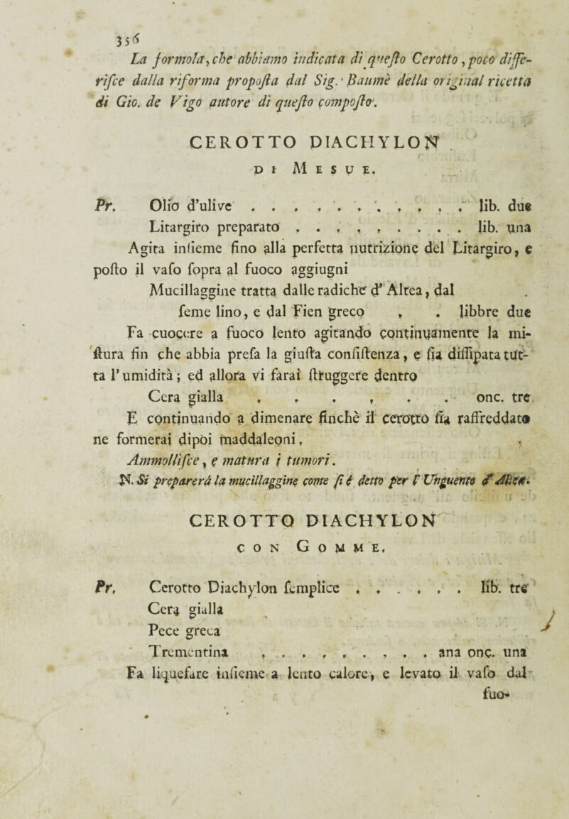 35* La jormola, che abbiamo indicata dì quefto Cerotto, poco diffe- rifce dalla riforma propofta dal Sig. • Baumè della originai ricetta di Gic. de Vigo autore di quefto compcjlo-, CEROTTO DIACI! Y LO ?? r . DI Al E S U E. Pr, Olio (Tulive . . . lib. due Litargiro preparato lib. una Agita inlieme fino alla perfetta nutrizione del Litargiro, e pollo il vafo fopra al fuoco aggiugni Alucillaggine tratta dalle radiche d’ Altea, dal feme lino, e dal Fien greco , . libbre due Fa cuocere a fuoco lento agitando continuamente la mi¬ sura fin che abbia prefa la giuda confidenza, e fia dilfipatatut¬ ta P umidità ; ed allora vi farai diruggere dentro Cera gialla , , . r . . onc. tre E continuando a dimenare finché il cerotto fia raffreddato ne formerai dipoi maddaleoni , Ammollifce, e matura \ tumori. Si preparerà la mucillaggine come fi é detto per f Unguento ' . ■ . , ’ ; . CEROTTO DIACHYLON con Gomme. Pr, Cerotto Djachylon fomplicc ♦ lib. tre Cera gialla Pece greca •’ Trementina ana onc. una Fa liquefare inlieme a lento calore, e levato il vafo dal fuo*