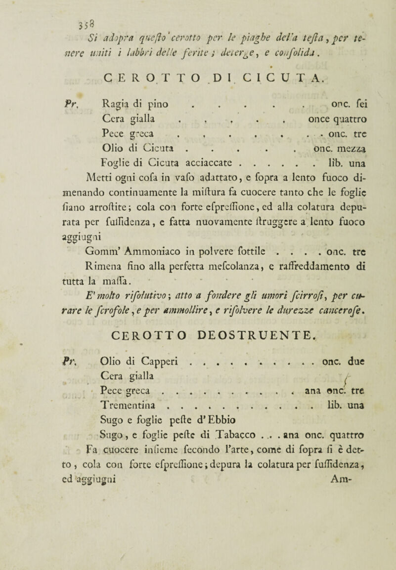 3*8 Si ad opra que/io' cerotto per le piaghe della tefta , per te¬ nere uniti i labbri delle ferite} deunge, e confonda, CEROTTO DI CICUTA, Pr, Ragia di pino . . . . . or»c. Tei Cera gialla . . , once quattro Pece greca . .onc. tre Olio di Cicuta ..... onc. mezza Foglie di Cicuta acciaccate.lib. una Aletti ogni cofa in vafo adattato, e Copra a lento fuoco di¬ menando continuamente la miftura fa cuocere tanto che le foglie fiano arroftite; cola con forte efprellione, ed alla colatura depu¬ rata per fulfidenza, e fatta nuovamente lìruggere a lento fuoco aggiogai Gomm’ Ammoniaco in polvere Cottile .... onc. tre Rimena fino alla perfetta mefcolanza, e raffreddamento di tutta la malfa. E1 molto rifolutivo ; atto a fondere gli umori fcirro fi, per cu¬ rare le fcrofole, e per ammollire, e rifolvere le durezze cancerofe. CEROTTO DEOSTRUENTE. » > • • < Pr, Olio di Capperi.* . onc. due Cera gialla /- Pece greca.. , . ana onc. tre . > . t V - ^ Trementina.lib. una Sugo e foglie pelle d* Ebbio Sugo, e foglie pelle di Tabacco ... . ana onc. quattro Fa cuocere in berne fecondo rarte,come di Copra fi è det¬ to , cola con forte efprelfione ; depura la colatura per fulfidenza, ed aggiugni Am-